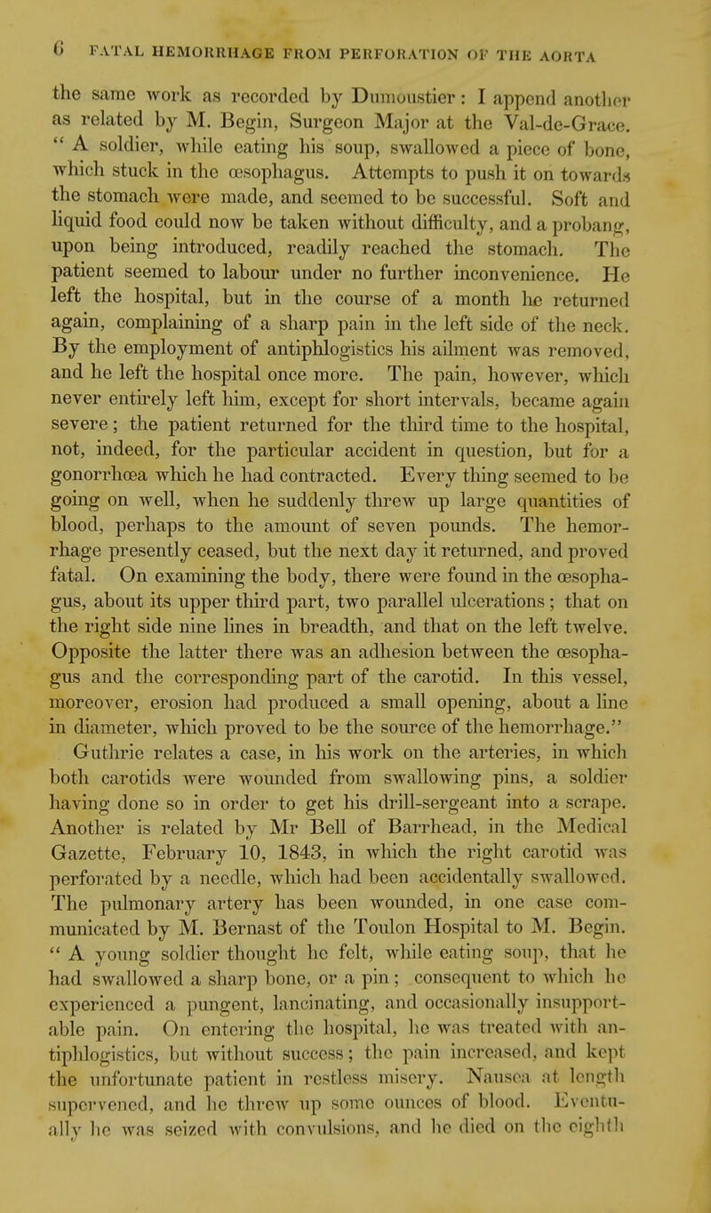 the same work as recorded by Dunioustier: I append another as related by M. Begin, Surgeon Major at the Val-de-Grace.  A soldier, while eating his soup, swallowed a piece of bone, which stuck in the oesophagus. Attempts to push it on towards the stomach Avere made, and seemed to be successful. Soft and hquid food could now be taken Avithout difficulty, and a probang, upon being introduced, readily reached the stomach. The patient seemed to labour under no further inconvenience. He left the hospital, but in the course of a month lie returned again, complaining of a sharp pain in the left side of the neck. By the employment of antiphlogistics his ailment was removed, and he left the hospital once more. The pain, however, which never entirely left him, except for short intervals, became again severe; the patient returned for the third time to the hospital, not, indeed, for the particular accident in question, but for a gonorrhoea which he had contracted. Every thing seemed to be going on well, when he suddenly threw up large quantities of blood, perhaps to the amount of seven pounds. The hemor- rhage presently ceased, but the next day it returned, and proved fatal. On examining the body, there were found in the oesopha- gus, about its upper third part, two parallel ulcerations ; that on the right side nine hues in breadth, and that on the left twelve. Opposite the latter there was an adhesion between the oesopha- gus and the corresponding part of the carotid. In this vessel, moreover, erosion had produced a small opening, about a line in diameter, which proved to be the source of the hemorrhage. Guthrie relates a case, in liis work on the arteries, in which both carotids were wounded from swallowing pins, a soldier having done so in order to get his drill-sergeant into a scrape. Another is related by Mr Bell of Barrhead, in the Medical Gazette, February 10, 1843, in which the right carotid was perforated by a needle, which had been accidentally swallowed. The pulmonary artery has been wounded, in one case com- municated by M. Bernast of the Toulon Hospital to M. Begin.  A young soldier thought he felt, while eating soup, that he had swallowed a sharp bone, or a pin; consequent to which he experienced a pungent, lancinating, and occasionally insupport- able pain. On entering the hospital, he was treated Avith an- tiphlogistics, but without success; the pain increased, aud kept the unfortunate patient in restless misery. Nausea at Icngtli supervened, and he throAV up some ounces of blood. Eventu- ally he Avas seized Avith convulsions, and he died on tlic cigbfli
