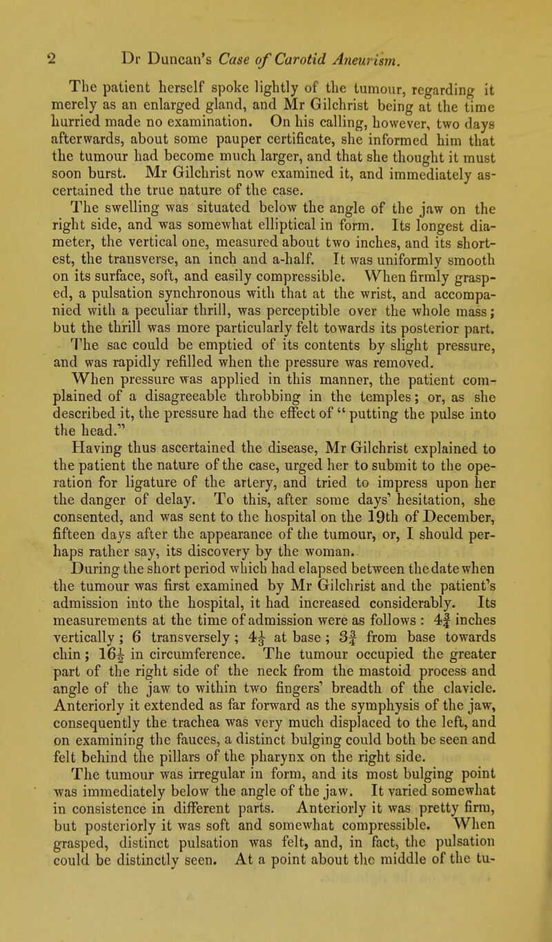 The patient herself spoke lightly of the tumour, regarding it merely as an enlarged gland, and Mr Gilchrist being at the time hurried made no examination. On his calling, however, two days afterwards, about some pauper certificate, she informed him that the tumour had become much larger, and that she thought it must soon burst. Mr Gilchrist now examined it, and immediately as- certained the true nature of the case. The swelling was situated below the angle of the jaw on the right side, and was somewhat elliptical in form. Its longest dia- meter, the vertical one, measured about two inches, and its short- est, the transverse, an inch and a-half. It was uniformly smooth on its surface, soft, and easily compressible. When firmly grasp- ed, a pulsation synchronous with that at the wrist, and accompa- nied with a peculiar thrill, was perceptible over the whole mass; but the thrill was more particularly felt towards its posterior part. The sac could be emptied of its contents by slight pressure, and was rapidly refilled when the pressure was removed. When pressure was applied in this manner, the patient com- plained of a disagreeable throbbing in the temples; or, as she described it, the pressure had the effect of  putting the pulse into the head. Having thus ascertained the disease, Mr Gilchrist explained to the patient the nature of the case, urged her to submit to the ope- ration for ligature of the artery, and tried to impress upon her the danger of delay. To this, after some days' hesitation, she consented, and was sent to the hospital on the 19th of December, fifteen days after the appearance of the tumour, or, I should per- haps rather say, its discovery by the woman.. During the short period which had elapsed between the date when the tumour was first examined by Mr Gilchrist and the patient's admission into the hospital, it had increased considerably. Its measurements at the time of admission were as follows : 4| inches vertically; 6 transversely; 4^ at base ; 3f from base towards chin; 16|- in circumference. The tumour occupied the greater part of the right side of the neck from the mastoid process and angle of the jaw to within two fingers' breadth of the clavicle. Anteriorly it extended as far forward as the symphysis of the jaw, consequently the trachea was very much displaced to the left, and on examining the fauces, a distinct bulging could both be seen and felt behind the pillars of the pharynx on the right side. The tumour was irregular in form, and its most bulging point was immediately below the angle of the jaw. It varied somewhat in consistence in dilFerent parts. Anteriorly it was pretty firm, but posteriorly it was soft and somewhat compressible. When grasped, distinct pulsation was felt, and, in fact, the pulsation could be distinctly seen. At a point about the middle of the tu-