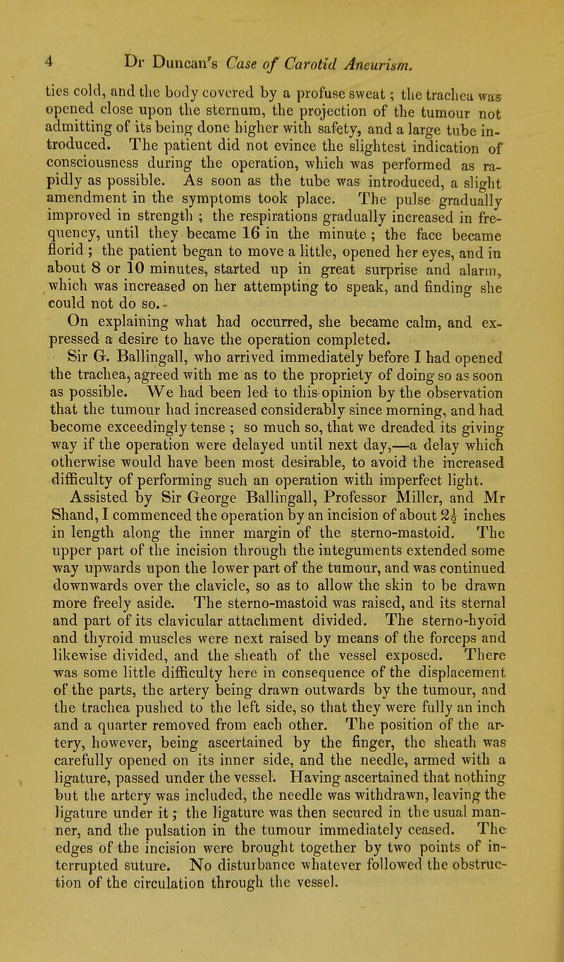 ties cold, and the body covered by a profuse sweat; tlie tracliea was opened, close upon the sternum, the projection of the tumour not admitting of its being done higher with safety, and a large tube in- troduced. The patient did not evince the slightest indication of consciousness during the operation, which was performed as ra- pidly as possible. As soon as the tube wa& introduced, a slight amendment in the symptoms took place. The pulse gradually improved in strength ; the respirations gradually increased in fre- quency, until they became 16 in the minute ; the face became florid ; the patient began to move a little, opened her eyes, and in about 8 or 10 minutes, started up in great surprise and alarm, , which was increased on her attempting to speak, and finding she could not do so. - On explaining what had occurred, she became calm, and ex- pressed a desire to have the operation completed. Sir G. Ballingall, who arrived immediately before I had opened the tracliea, agreed with me as to the propriety of doing so as soon as possible. We had been led to this opinion by the observation that the tumour had increased considerably since morning, and had become exceedingly tense ; so much so, that we dreaded its giving way if the operation were delayed until next day,—a delay which otherwise would have been most desirable, to avoid the increased difficulty of performing such an operation with imperfect light. Assisted by Sir George Ballingall, Professor Miller, and Mr Shand, I commenced the operation by an incision of about 2^ inches in length along the inner margin of the sterno-mastoid. The upper part of the incision through the integuments extended some way upwards upon the lower part of the tumour, and was continued downwards over the clavicle, so as to allow the skin to be drawn more freely aside. The sterno-mastoid was raised, and its sternal and part of its clavicular attachment divided. The sterno-hyoid and thyroid muscles were next raised by means of the forceps and likewise divided, and the sheath of the vessel exposed. There was some little difficulty here in consequence of the displacement of the parts, the artery being drawn outwards by the tumour, and the trachea pushed to the left side, so that they were fully an inch and a quarter removed from each other. The position of the ar- tery, however, being ascertained by the finger, the sheath was carefully opened on its inner side, and the needle, armed with a ligature, passed under the vessel. Having ascertained that nothing but the artery was included, the needle was withdrawn, leaving the ligature under it; the ligature was then secured in the usual man- ner, and the pulsation in the tumour immediately ceased. The edges of the incision were brought together by two points of in- terrupted suture. No disturbance whatever followed the obstruc- tion of the circulation through the vessel.