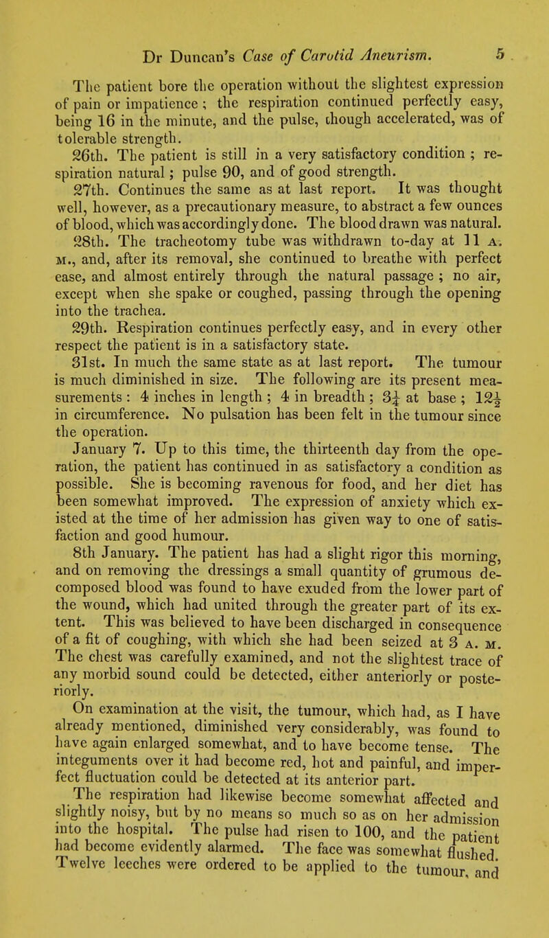 The patient bore tlie operation without the slightest expression of pain or impatience; the respiration continued perfectly easy, being 16 in the minute, and the pulse, though accelerated, was of tolerable strength. 26th. The patient is still in a very satisfactory condition ; re- spiration natural; pulse 90, and of good strength. 27th. Continues the same as at last report. It was thought well, however, as a precautionary measure, to abstract a few ounces of blood, which was accordingly done. The blood drawn was natural. 28th. The tracheotomy tube was withdrawn to-day at 11 a. M., and, after its removal, she continued to breathe with perfect ease, and almost entirely through the natural passage ; no air, except when she spake or coughed, passing through the opening into the trachea. 29th. Respiration continues perfectly easy, and in every other respect the patient is in a satisfactory state. SI St. In much the same state as at last report. The tumour is much diminished in size. The following are its present mea- surements : 4 inches in length ; 4 in breadth ; at base ; 12^ in circumference. No pulsation has been felt in the tumour since the operation. January 7. Up to this time, the thirteenth day from the ope- ration, the patient has continued in as satisfactory a condition as possible. She is becoming ravenous for food, and her diet has been somewhat improved. The expression of anxiety which ex- isted at the time of her admission has given way to one of satis- faction and good humour. 8th January. The patient has had a slight rigor this morning, and on removing the dressings a small quantity of grumous de- composed blood was found to have exuded from the lower part of the wound, which had united through the greater part of its ex- tent. This was believed to have been discharged in consequence of a fit of coughing, with which she had been seized at 3 a. m. The chest was carefully examined, and not the slightest trace of any morbid sound could be detected, either anteriorly or poste- riorly. On examination at the visit, the tumour, which had, as I have already mentioned, diminished very considerably, was found to have again enlarged somewhat, and to have become tense. The integuments over it had become red, hot and painful, and imper- fect fluctuation could be detected at its anterior part. The respiration had likewise become somewhat affected and slightly noisy, but by no means so much so as on her admission into the hospital. The pulse had risen to 100, and the patient had become evidently alarmed. Tlie face was somewhat flushed Twelve leeches were ordered to be applied to the tumour and