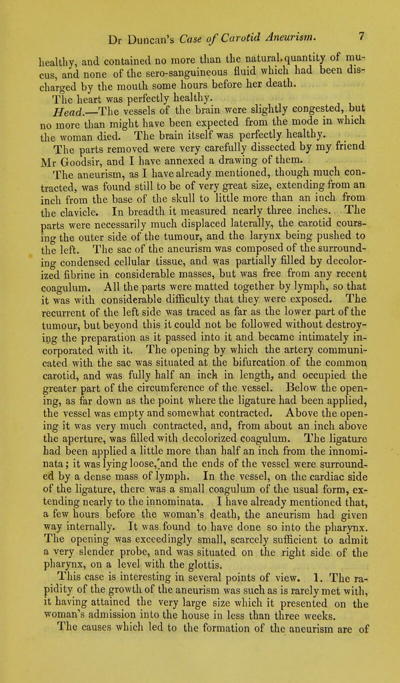 healthy, and contained no more than the natural.quantity of mu- cus, and none of the sero-sanguineous fluid which had been disr charged by the mouth some hours before her death. The heart was perfectly healthy. Head. The vessels of the brain were slightly congested, but no more than might have been expected from the mode in which the woman died. The brain itself was perfectly healthy. The parts removed were very carefully dissected by my friend Mr Goodsir, and I have annexed a drawing of them. The aneurism, as I have already mentioned, though much con- tracted, was found still to be of very great size, extending from an inch from the base of the skull to little more than an inch from the clavicle. In breadth it measured nearly three inches. The parts were necessarily much displaced laterally, the carotid cours- ing the outer side of the tumour, and the larynx being pushed to the left. The sac of the aneurism was composed of the surround- ing condensed cellular tissue, and was partially filled by decolor- ized fibrine in considerable masses, but was free from any recent coagulum. All the parts were matted together by lymph, so that it was with considerable difl&culty that they were exposed. The recurrent of the left side was traced as far as the lower part of the tumour, but beyond this it could not be followed without destroy- ing the preparation as it passed into it and became intimately in- corporated with it. The opening by which the artery communi- cated with the sac was situated at the bifurcation of the common carotid, and was fully half an inch in length, and occupied the greater part of the circumference of the vessel. Below the open- ing, as far down as the point where the ligature had been applied, the vessel was empty and somewhat contracted. Above the open- ing it was very much contracted, and, from about an inch above the aperture, was filled with decolorized coagulum. The ligature had been applied a little more than half an inch from the innomi- nata; it was lying loose,'and the ends of the vessel were surround- ed by a dense mass of lymph. In the vessel, on the cardiac side of the ligature, there was a small coagulum of the usual form, ex- tending nearly to the innominata. I have already mentioned that, a few hours before the woman's death, the aneurism had given way internally. It was found to have done so into the pharynx. The opening was exceedingly small, scarcely sufficient to admit a very slender probe, and was situated on the right side of the pharynx, on a level with the glottis. This case is interesting in several points of view. 1. The ra- pidity of the growth of the aneurism was such as is rarely met with, it having attained the very large size which it presented on the woman's admission into the house in less than three weeks. The causes which led to the formation of the aneurism are of