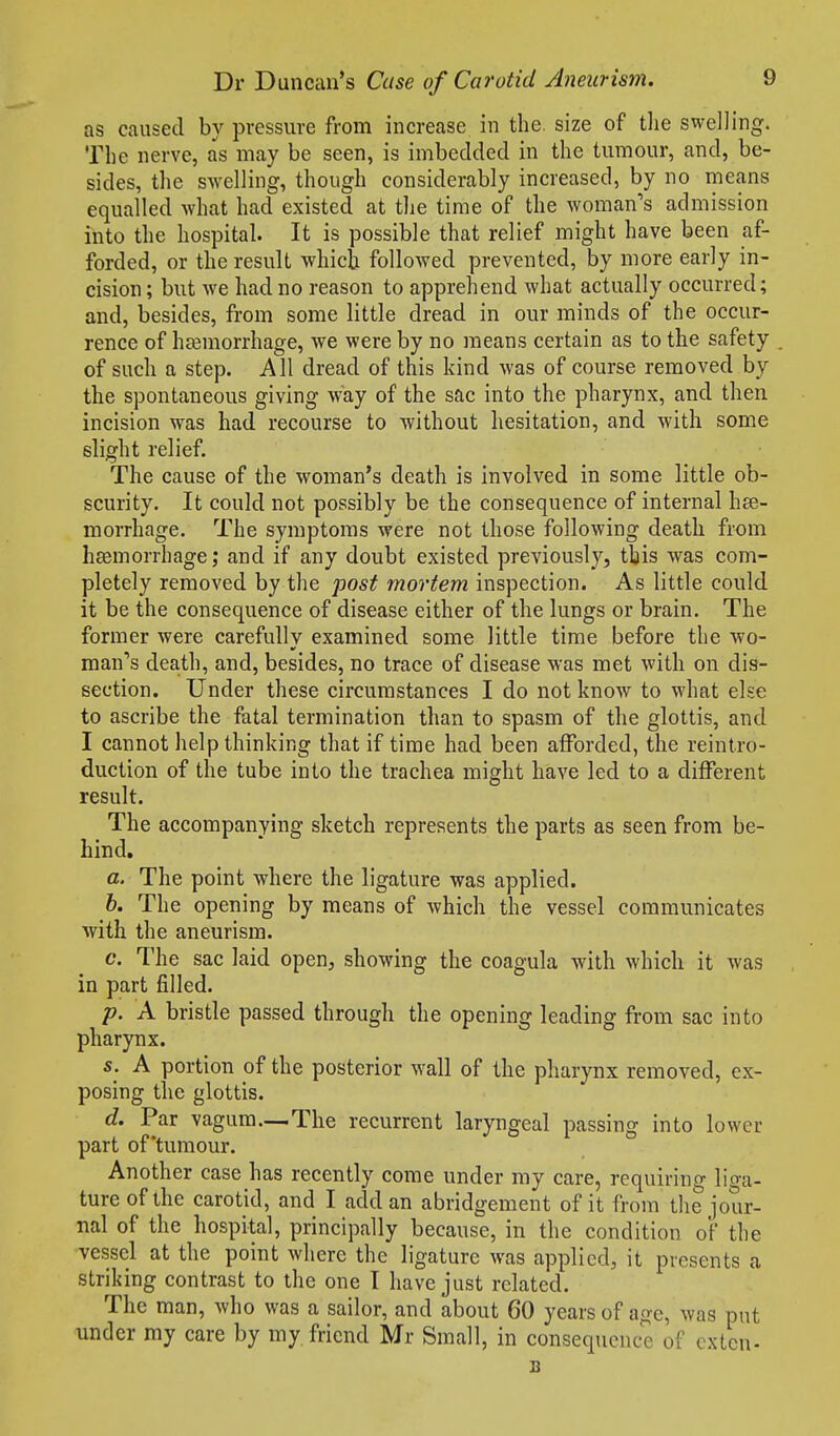 as caused by pressure from increase in the. size of the swelling. The nerve, as may be seen, is imbedded in the tumour, and, be- sides, the swelling, though considerably increased, by no means equalled what had existed at the time of the woman's admission into the hospital. It is possible that relief might have been af- forded, or the result which followed prevented, by more early in- cision; but we had no reason to apprehend what actually occurred; and, besides, from some little dread in our minds of the occur- rence of hsemorrhage, we were by no means certain as to the safety of such a step. All dread of this kind was of course removed by the spontaneous giving way of the sac into the pharynx, and then incision was had recourse to without hesitation, and with some slight relief. The cause of the woman's death is involved in some little ob- scurity. It could not possibly be the consequence of internal hse- morrhage. The symptoms were not those following death from hcemorrhage; and if any doubt existed previously, this was com- pletely removed by the post mortem inspection. As little could it be the consequence of disease either of the lungs or brain. The former were carefully examined some little time before the wo- man''s dea,th, and, besides, no trace of disease was met with on dis- section. Under these circumstances I do not know to what else to ascribe the fatal termination than to spasm of the glottis, and I cannot help thinking that if time had been afforded, the reintro- duction of the tube into the trachea might have led to a different result. The accompanying sketch represents the parts as seen from be- hind. a. The point where the ligature was applied. 6. The opening by means of which the vessel communicates with the aneurism. c. The sac laid open, showing the coagula with which it was in part filled. p. A bristle passed through the opening leading from sac into pharynx. s. A portion of the posterior wall of the pharynx removed, ex- posing the glottis. d. Par vagum—The recurrent laryngeal passing into lower part of'tumour. Another case has recently come under my care, requiring liga- ture of the carotid, and I add an abridgement of it from the jour- nal of the hospital, principally because, in the condition of the vessel at the point where the ligature was applied, it presents a striking contrast to the one T have just related. The man, who was a sailor, and about 60 years of age, was put under my care by my friend Mr Small, in consequence of exten-