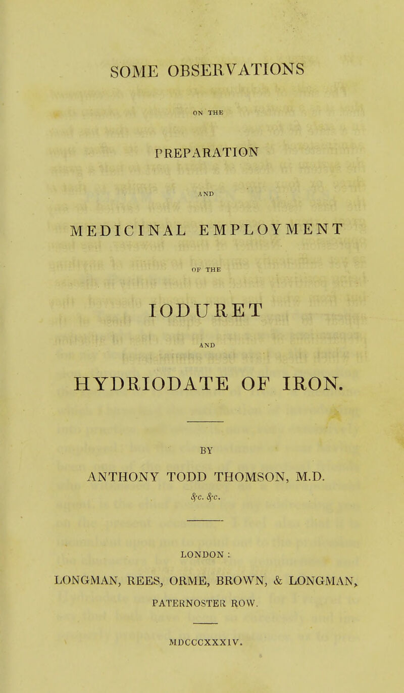 SOME OBSERVATIONS ON THE PREPARATION AND MEDICINAL EMPLOYMENT OF THE lODURET AND HYDRIODATE OF IRON. BY ANTHONY TODD THOMSON, M.D. 8fc. 8fc. LONDON : LONGMAN, REES, ORME, BROWN, & LONGMAN^ PATERNOSTER ROW. MDCCCXXXIV.