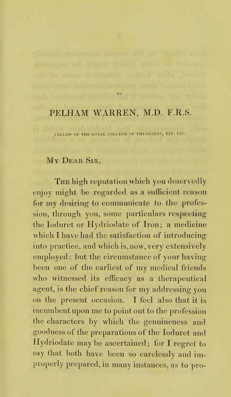 TO PELHAM WARREN, M.D. F.R.S. FELLOW OF THE ROYAL COLLEGE OF PHYSIClATMS, ETC. ETC. My Dear Sir, The high reputation which you deservedly enjoy might be regarded as a sufficient reason for my desiring to communicate to the profes- sion, through you, some particulars respecting the loduret or Hydriodate of Iron; a medicine which I have had the satisfaction of introducing into practice, and which is,now, very extensively employed: but the circumstance of your having been one of the earliest of my medical friends who witnessed its efficacy as a therapeutical agent, is the chief reason for my addressing you on the present occasion. I feel also that it is incumbent upon me to point out to the profession the characters by which the genuineness and goodness of the preparations of the loduret and Hydriodate may be ascertained; for I regret to say that both have been so carelessly and im- properly prepared, in many instances, as to pro-