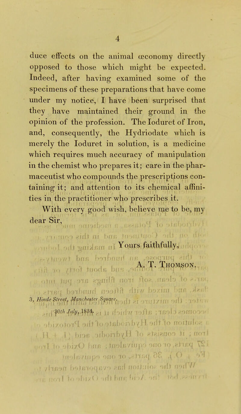 duce effects on the animal ceconomy directly opposed to those which might be expected. Indeed, after having examined some of the specimens of these preparations that have come under my notice, I have been surprised that they have maintained their ground in the opinion of the profession. The loduret of Iron, and, consequently, the Hydriodate which is merely the loduret in solution, is a medicine which requires much accuracy of manipulation in the chemist who prepares it; care in the phar- maceutist who compounds the prescriptions con- taining it; and attention to its chemical affini- ties in the practitioner who prescribes it. With every good wish, believe me to be, my dear Sir, >uii^. Yours faithfully, fin , A. T. Thomson. 'OHilfl bs'ibrnjfl nooilrt 3, Hinde Street, Manchester Square. ,,,pA.f^/y, 183^. , j( ffoiilv/ roJ't 11 j y < Ai l>rn; 1)'