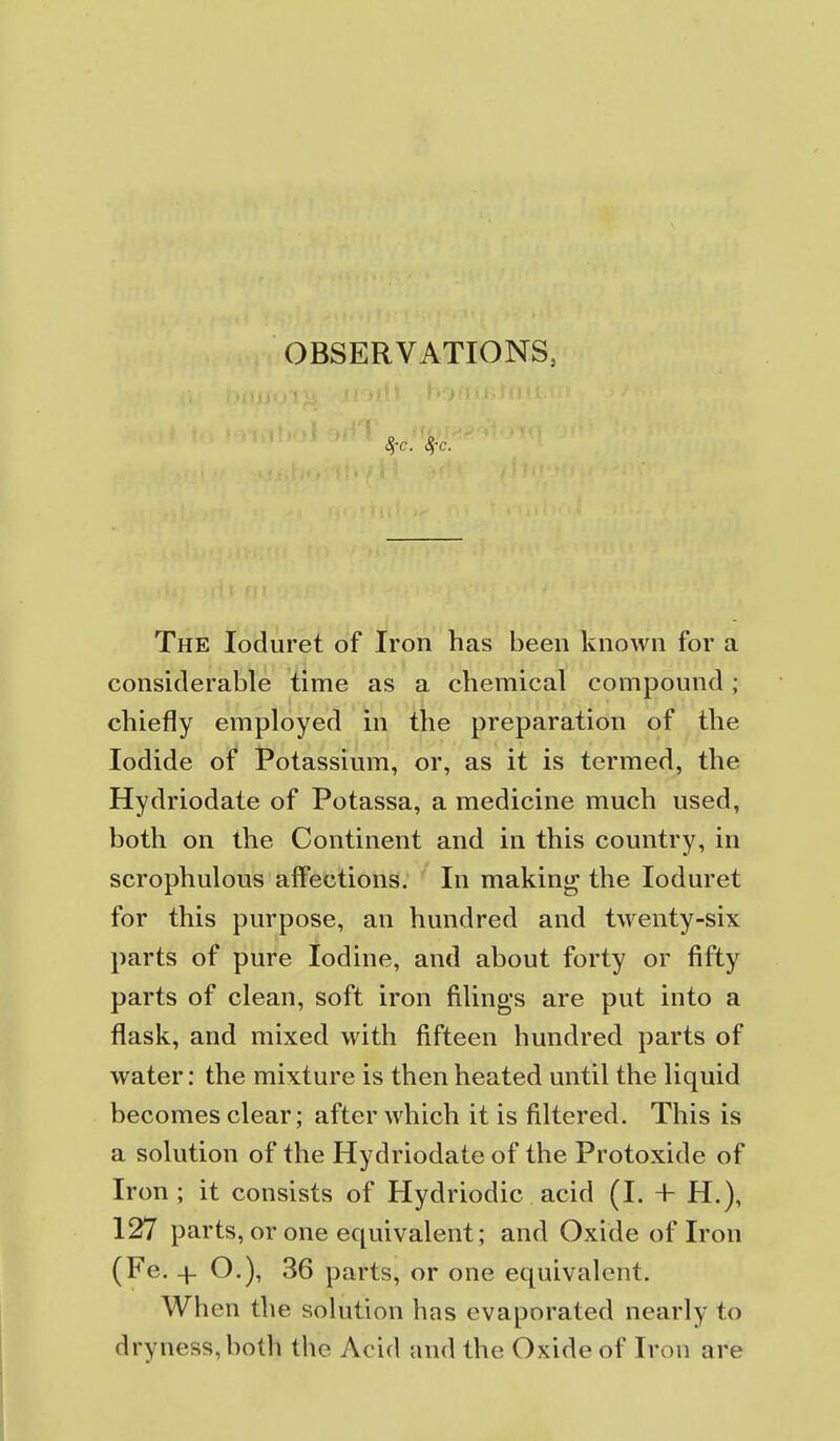 OBSERVATIONS, The loduret of Iron has been known for a considerable time as a chemical compound; chiefly employed iii the preparation of the Iodide of Potassium, or, as it is termed, the Hydriodate of Potassa, a medicine much used, both on the Continent and in this country, in scrophulous affections. In making the loduret for this purpose, an hundred and twenty-six parts of pure Iodine, and about forty or fifty parts of clean, soft iron filings are put into a flask, and mixed with fifteen hundred parts of water: the mixture is then heated until the liquid becomes clear; after which it is filtered. This is a solution of the Hydriodate of the Protoxide of Iron ; it consists of Hydriodic acid (I. + H.), 127 parts, or one equivalent; and Oxide of Iron (Fe. + O.), 36 parts, or one equivalent. When the solution has evaporated nearly to dryness, both the Acid and the Oxide of Iron are