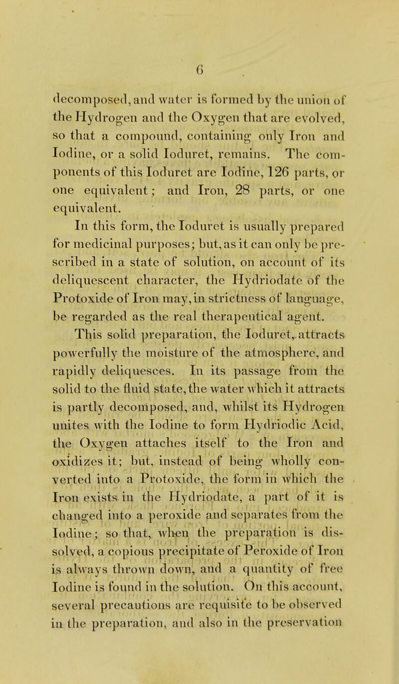 decomposed, and water is formed by the union of the Hydrogen and the Oxygen that are evolved, so that a compound, containing* only Iron and Iodine, or a solid loduret, remains. The com- ponents of this loduret are Iodine, 126 parts, or one equivalent; and Iron, 28 parts, or one equivalent. In this form, the loduret is usually prepared for medicinal purposes; but, as it can only be pre- scribed in a state of solution, on account of its deliquescent character, the Hydriodate of the Protoxide of Iron may, in strictness of language, be regarded as the real therapeutical agent. This solid preparation, the loduret,. attracts powerfully the moisture of the atmosphere, and rapidly deliquesces. In its passage from the solid to the fluid state, the water which it attracts is partly decomposed, and, whilst its Hydrogen unites with the Iodine to form Hydriodic Acid, the Oxygen attaches itself to the Iron and oxidizes it; but, instead of being wholly con- verted into a Protoxide, the form in which the Iron exists in the Hydriodate, a part of it is changed into a peroxide and separates from the Iodine; so that, wh-en the preparation is dis- solved, a copious precipitate of Peroxide of Iron is always thrown down, and a quantity of free Iodine is found in the solution. On this account, several precautions are requisit'e to be observed in the preparation, and also in the preservation