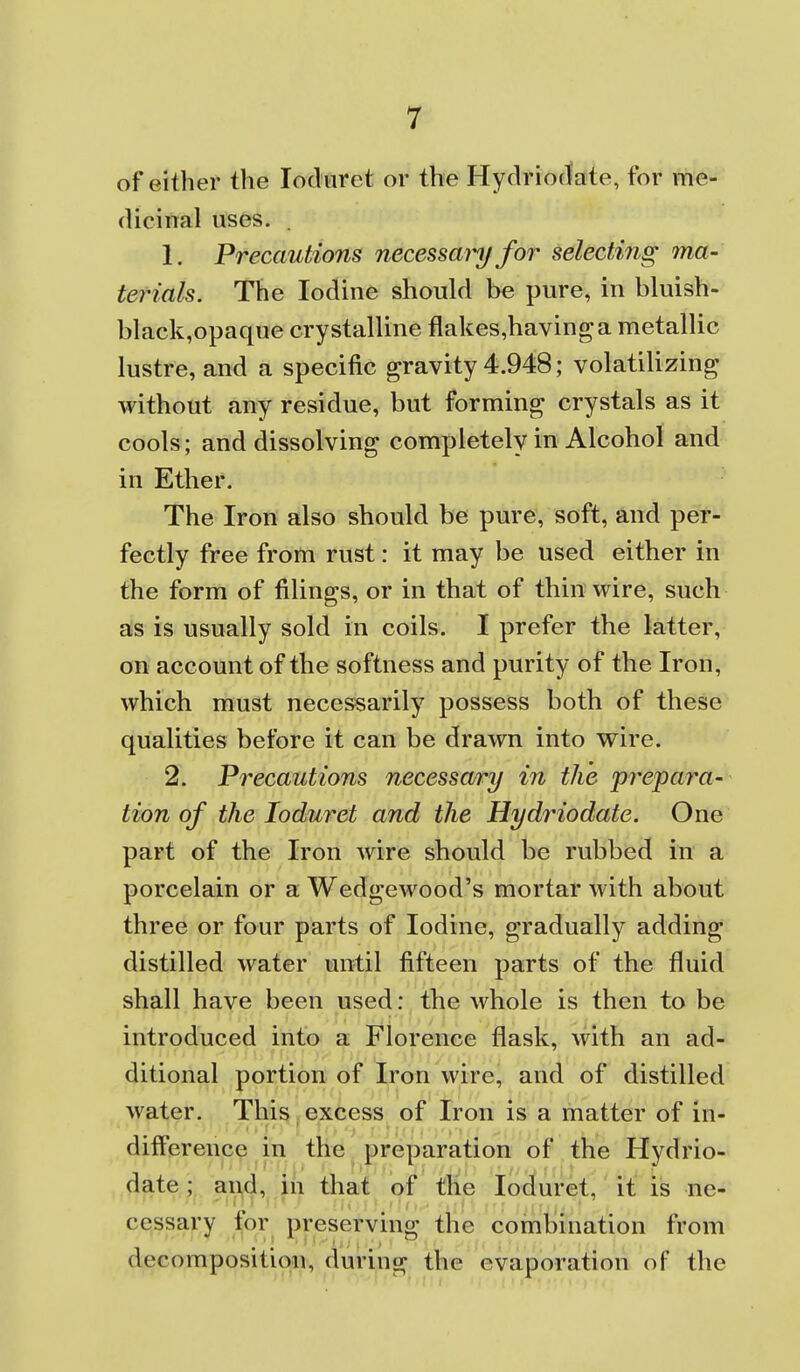 of either the locluret or the Hydriotlate, for me- dicinal uses. . 1. Precautions necessainjfor selecting ma- terials. The Iodine should be pure, in bluish- black,opaque crystalline flakes,havinga metallic lustre, and a specific gravity 4.948; volatilizing without any residue, but forming crystals as it cools; and dissolving completely in Alcohol and in Ether. The Iron also should be pure, soft, and per- fectly free from rust: it may be used either in the form of filings, or in that of thin wire, such as is usually sold in coils. I prefer the latter, on account of the softness and purity of the Iron, which must necessarily possess both of these qualities before it can be drawn into vrire. 2. Precautions necessary in the prepara- tion of the loduret and the Hydriodate. One part of the Iron wire should be rubbed in a porcelain or a Wedgewood's mortar with about three or four parts of Iodine, gradually adding distilled water until fifteen parts of the fluid shall have been used: the whole is then to be introduced into a Florence flask, with an ad- ditional portion of Iron wire, and of distilled water. This,excess of Iron is a matter of in- difference in the, preparation of the Hydrio- date ; and, in that of the loduret, it is ne- cessary tqr preserving the combination from decomposition, during the evaporation of the