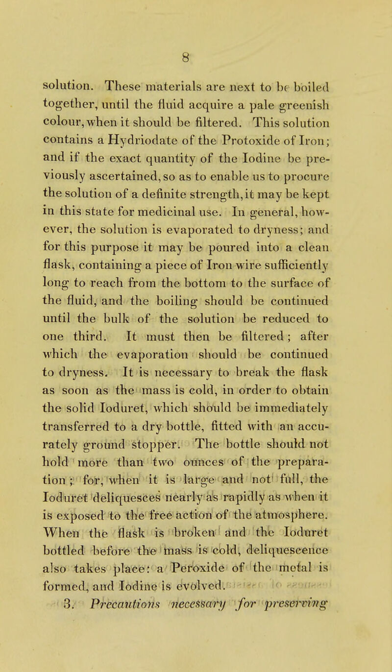 solution. These materials are next to he boiled together, until the fluid acquire a pale greenish colour, when it should be filtered. This solution contains a Hydriodate of the Protoxide of Iron; and if the exact quantity of the Iodine be pre- viously ascertained, so as to enable us to procure the solution of a definite strength, it may be kept in this state for medicinal use. In general, how- ever, the solution is evaporated to dryness; and for this purpose it may be poured into a clean flask, containing a piece of Iron wire sufficiently long to reach from the bottom to the surface of the fluid, and the boiling should be continued until the bulk of the solution be reduced to one third. It must then be filtered; after M'hich the evaporation should be continued to dryness. It is necessary to break the flask as soon as the mass is cold, in order to obtain the solid loduret, which should be immediately transferred to a dry bottle, fitted with an accu- rately ground stopper. The bottle should not hold ' more than two ounces of the prepara- tion ;: foir, 'when it is l*arg*e < and not' full, the loduret 'd(Bliques(ie& ri^Birly afe rapidly as when it is exposed to the free action of the atmosphere. When the flask is broken and the loduret bottled before the hiass ds icbld^ deliquescence also takes placfei* a^ Per()xide of the metal is formed, and Iodine is evolved. I 8/ Precautions necessary for presewing