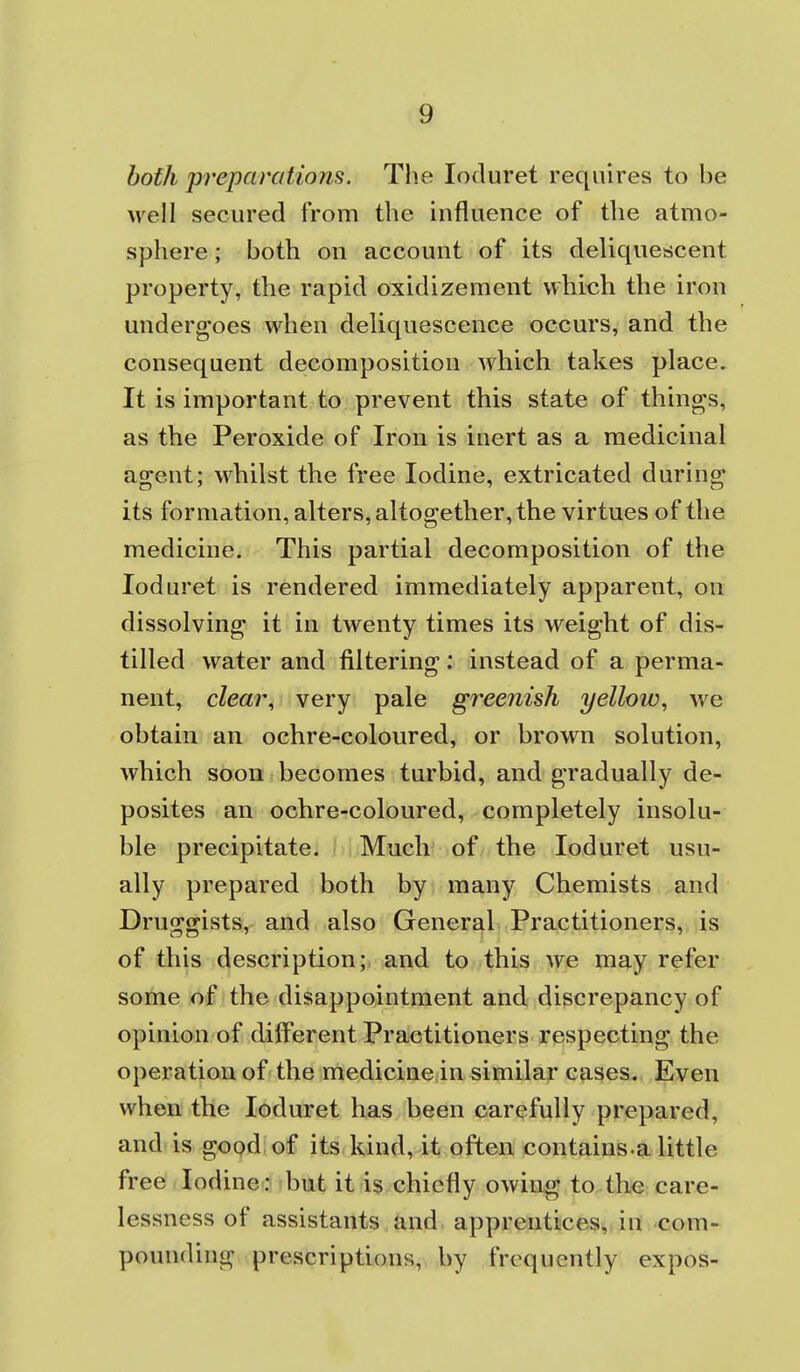 both preparations. The loduret requires to be well secured from the influence of the atmo- sphere ; both on account of its deliquescent property, the rapid oxidizement which the iron undergoes when dehquescence occurs, and the consequent decomposition which takes place. It is important to prevent this state of things, as the Peroxide of Iron is inert as a medicinal agent; M^hilst the free Iodine, extricated during its formation, alters, altogether, the virtues of the medicine. This partial decomposition of the loduret is rendered immediately apparent, on dissolving it in twenty times its weight of dis- tilled water and filtering: instead of a perma- nent, cZear, very pale greenish yellow, we obtain an ochre-coloured, or brown solution, which soon becomes turbid, and gradually de- posites an ochre-coloured, completely insolu- ble precipitate. Much' of the loduret usu- ally prepared both by many Chemists and Druggists, and also General Practitioners, is of this description; and to this we may refer some of the disappointment and discrepancy of opinion of different Practitioners respecting the operation of the medicine in similar cases. Even when the loduret has been carefully prepared, and is gopdiof its kindv it often, contains.a little free Iodine ? but it is chiefly owing to the care- lessness of assistants and apprentices, in com- pounding prescriptions, by frequently expos-