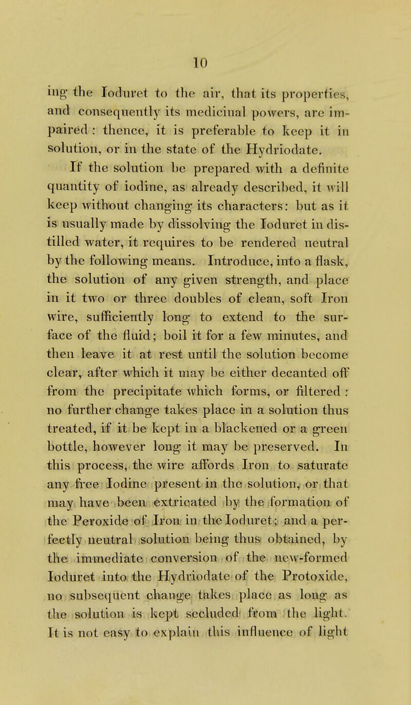 ing the loduret to the air, that its properties, and consequently its medicinal powers, are im- paired : thence, it is preferable to keep it in solution, or in the state of the Hydriodate. If the solution be prepared with a definite quantity of iodine, as already described, it will keep without changing its characters: but as it is usually made by dissolving the loduret in dis- tilled water, it requires to be rendered neutral by the following means. Introduce, into a flask, the solution of any given strength, and place in it two or three doubles of clean, soft Iron wire, sufficiently long to extend to the sur- face of the fluid; boil it for a few minutes, and then leave it at rest until the solution become clear, after which it may be either decanted off from the precipitate which forms, or filtered : no further change takes place in a solution thus treated, if it be kept in a blackened or a gi'een bottle, however long it may be preserved. In this process, the wire affords Iron to saturate any free Iodine present in the solution, or that may have been extricated by the formation of the Peroxide of Iron: in. the loduret ; and a per- fectly neutral solmtiom being thus obtained, by the immediate conversion of the new-formed loduret into the Hydriodate of the Protoxide, no subsequent change takes place as long as the solution is kept secluded from the light.' It is not easy to explain this influence of light