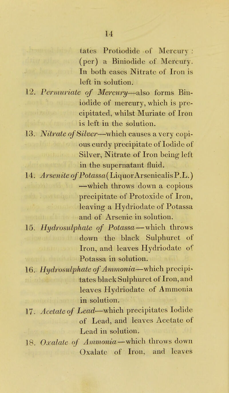 tates Protiodidc of Mercury : (per) a Biniodicle of Mercury. In both cases Nitrate of Iron is left in solution. 12. Pernimiate of Mercury—also forms Bin- iodide of mercury, which is pre- cipitated, whilst Muriate of Iron is left in the solution. 13. Nitrate of Silver—which causes a very copi- ous curdy precipitate of Iodide of Silver, Nitrate of Iron being left in the supernatant fluid. 14. Arsenite o/Potossa(LiquorArsenicalisP.L.) —which throws down a copious precipitate of Protoxide of Iron, leaving a Hydriodate of Potassa and of Arsenic in solution. 15. Hydrosulphate of Potassa—which throws down the black Sulphuret of Iron, and leaves Hydriodate oV Potassa in solution. 16. Hydrosulphate of Ammonia—which precipi- tates black Sulphuret of Iron, and leaves Hydriodate of Ammonia in solution. 17. Acetate of Lead—which precipitates Iodide of Lead, and leaves Acetate of Lead in solution. 18. Oxalate of Ammmiia—wMich. throws down Oxalate of Iron, and leaves