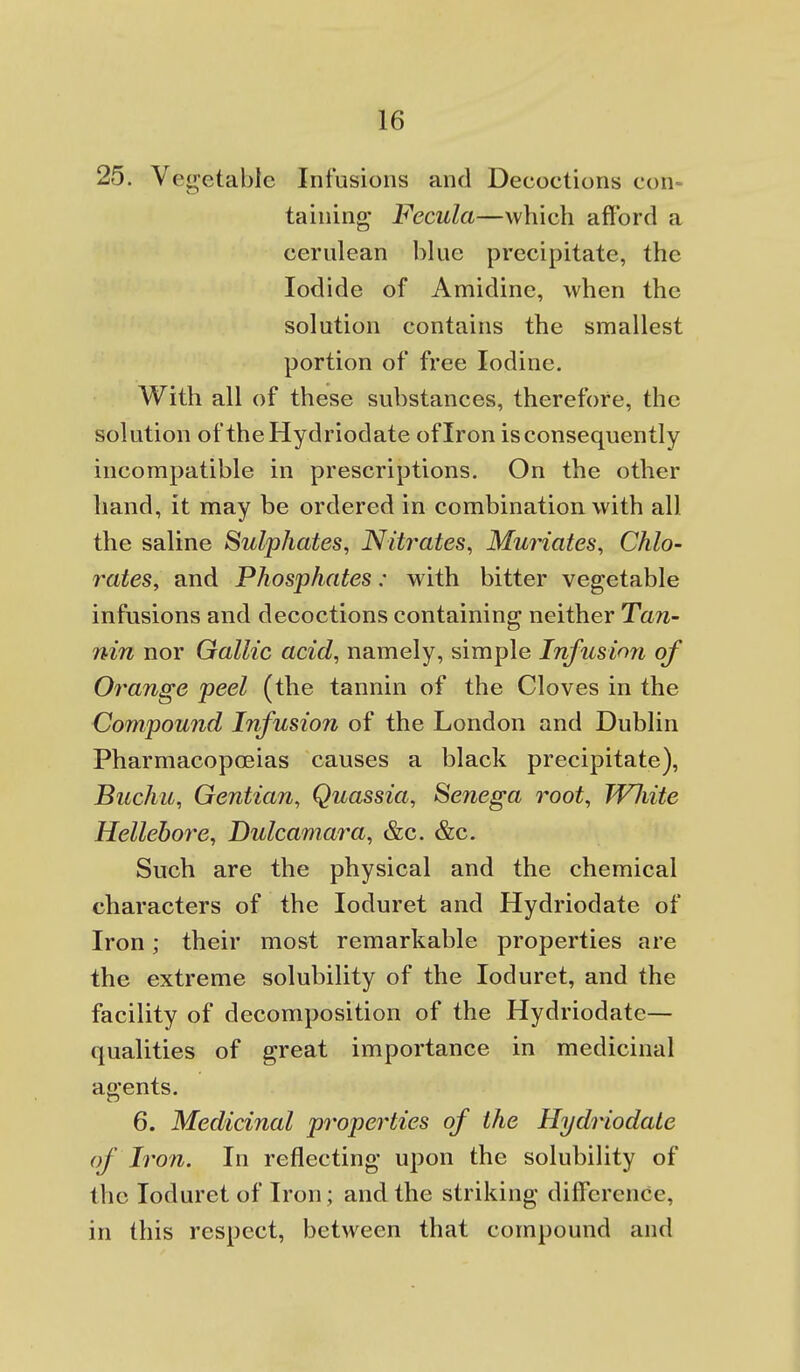 25. Vegetable Infusions and Decoctions con- taining Fecula—which afford a cerulean blue precipitate, the Iodide of Amidine, when the solution contains the smallest portion of free Iodine. With all of these substances, therefore, the solution of theHydriodate of Iron is consequently incompatible in prescriptions. On the other hand, it may be ordered in combination with all the saline Sulphates, Nitrates, Muriates, Chlo- rates, and Phosphates: with bitter vegetable infusions and decoctions containing neither Tan- nin nor Gallic acid, namely, simple Infusion of Orange peel (the tannin of the Cloves in the Compound Infusion of the London and Dublin Pharmacopoeias causes a black precipitate), Buchu, Gentian, Quassia, Senega root, WJiite Hellebore, Dulcamara, &c. &c. Such are the physical and the chemical characters of the loduret and Hydriodate of Iron; their most remarkable properties are the extreme solubility of the loduret, and the facility of decomposition of the Hydriodate— qualities of great importance in medicinal agents. 6. Medicinal properties of the Hydriodate of Iron. In reflecting u^jon the solubility of the loduret of Iron; and the striking difference, in this respect, between that compound and