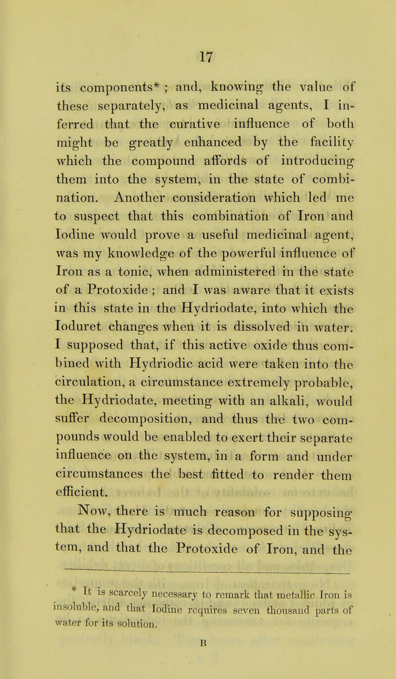 its components* ; and, knowing the value of these separately, as medicinal agents, I in- ferred that the curative influence of both might be greatly enhanced by the facility which the compound affords of introducing them into the system, in the state of combi- nation. Another consideration which led me to suspect that this combination of Iron and Iodine would prove a useful medicinal agent, was my knowledge of the powerful influence of Iron as a tonic, when administered in the state of a Protoxide ; and I was aware that it exists in this state in the Hydriodate, into which the loduret changes when it is dissolved in water. I supposed that, if this active oxide thus com- bined with Hydriodic acid were taken into the circulation, a circumstance extremely probable, the Hydriodate, meeting with an alkali, would suffer decomposition, and thus the two com- pounds would be enabled to exert their separate influence on the system, in a form and under circumstances the best fitted to render them efficient. Now, there is much reason for supposing that the Hydriodate is decomposed in the sys- tem, and that the Protoxide of Iron, and the * It is scarcely necessary to remark that metallic. Iron is insoluble, and that Iodine requires seven thousand parts of water for its solution. 6