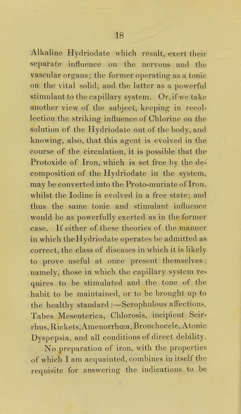 Alkaline Hydriodate which result, exert their separate influence on the nervous and the vascular organs; the former operating as a tonic on the vital solid, and the latter as a powerful stimulant to the capillary system. Or, if we take another view of the subject, keeping in recol- lection the striking influence of Chlorine on the solution of the Hydriodate out of the body, and knowing, also, that this agent is evolved in the course of the circulation, it is possible that the Protoxide of Iron, which is set free by the de- composition of the Hydriodate in the system, may be converted into the Proto-muriate of Iron, whilst the Iodine is evolved in a free state; and thus the same tonic and stimulant influence would be as powerfully exerted as in the former case. If either of these theories of the manner in which the Hydriodate operates be admitted as correct, the class of diseases in which it is likely to prove useful at once present themselves : namely, those in which the capillary system re- quires to be stimulated and the tone of the habit to be maintained, or to be brought up to the healthy standard :—Scrophulous affections, Tabes Mesenterica, Chlorosis, incipient Scir- rhus, Rickets, Amenorrhoea, Bronchocele, Atonic Dyspepsia, and all conditions of direct debility. No preparation of iron, with the properties of which I am acquainted, combines in itself the requisite for answering the indications to be