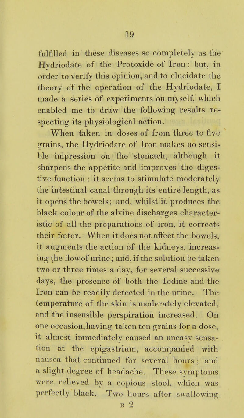 fulfilled in these diseases so completely as the Hydriodate of the Protoxide of Iron: but, in order to verify this opinion, and to elucidate the theory of the operation of the Hydriodate, I made a series of experiments on myself, which enabled me to draw the following results re- specting its physiological action. When taken in doses of from three to five grains, the Hydriodate of Iron makes no sensi- ble impression on the stomach, although it sharpens the appetite and improves the diges- tive function : it seems to stimulate moderately the intestinal canal through its entire length, as it opens the bowels; and, whilst it produces the black colour of the alvine discharges character- istic of all the preparations of iron, it corrects their foetor. When it does not affect the bowels, it augments the action of the kidneys, increas- ing the flow of urine; and, if the solution be taken two or three times a day, for several successive days, the presence of both the Iodine and the Iron can be readily detected in the urine. The temperature of the skin is moderately elevated, and the insensible perspiration increased. On one occasion,having taken ten grains for a dose, it almost immediately caused an uneasy sensa* tion at the epigastrium, accompanied with nausea that continued for several hours ; and a slight degree of headache. These symptoms were relieved by a copious stool, which was perfectly black. Two hours after swalloAving B 2