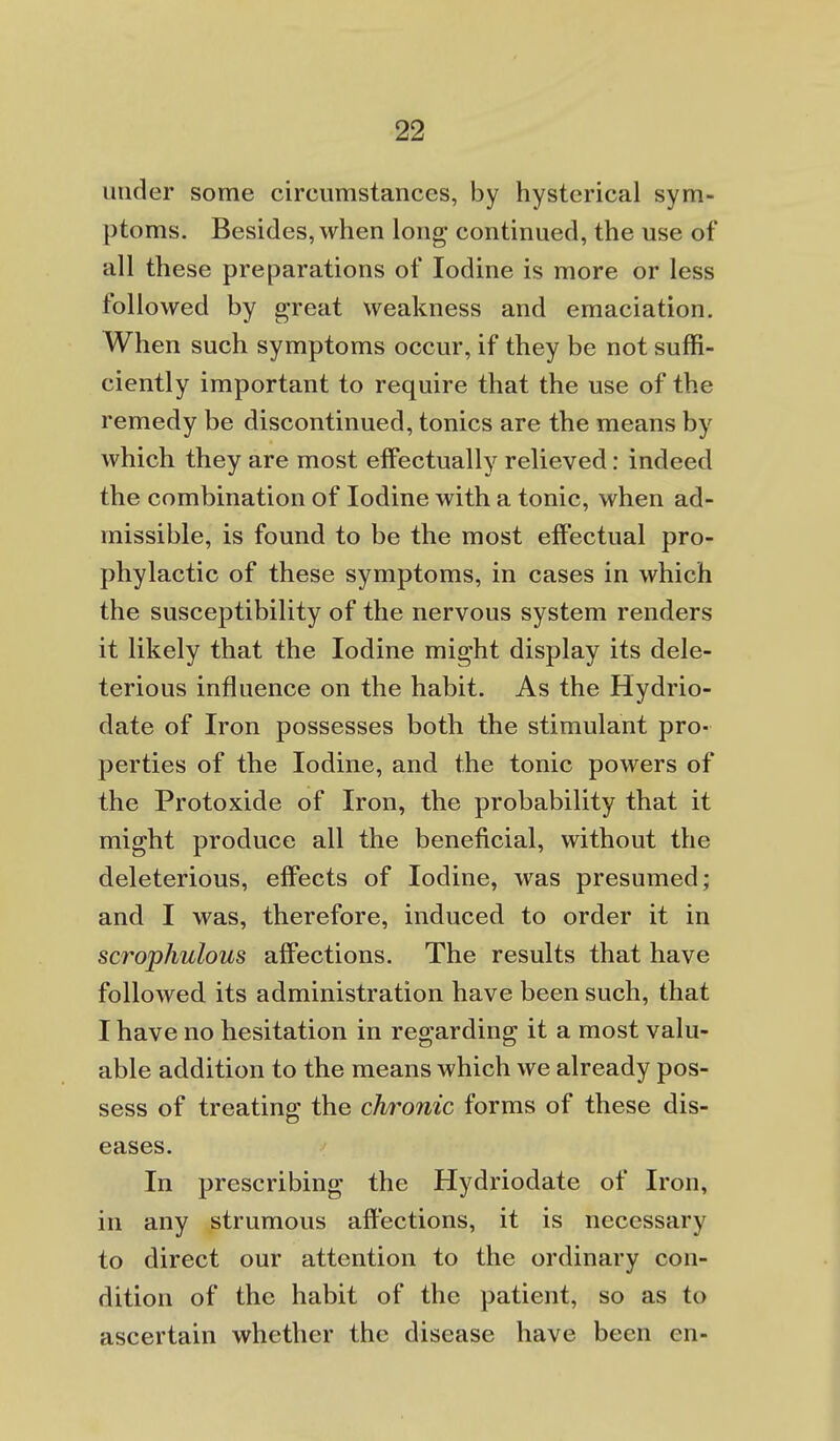 under some circumstances, by hysterical sym- ptoms. Besides, when long continued, the use of all these preparations of Iodine is more or less followed by great weakness and emaciation. When such symptoms occur, if they be not suffi- ciently important to require that the use of the remedy be discontinued, tonics are the means by which they are most effectually relieved: indeed the combination of Iodine with a tonic, when ad- missible, is found to be the most effectual pro- phylactic of these symptoms, in cases in which the susceptibility of the nervous system renders it likely that the Iodine might display its dele- terious influence on the habit. As the Hydrio- date of Iron possesses both the stimulant pro- perties of the Iodine, and the tonic powers of the Protoxide of Iron, the probability that it might produce all the beneficial, without the deleterious, effects of Iodine, was presumed; and I was, therefore, induced to order it in scrophulous affections. The results that have followed its administration have been such, that I have no hesitation in regarding it a most valu- able addition to the means which we already pos- sess of treating the chronic forms of these dis- eases. In prescribing the Hydriodate of Iron, in any strumous affections, it is necessary to direct our attention to the ordinary con- dition of the habit of the patient, so as to ascertain whether the disease have been en-