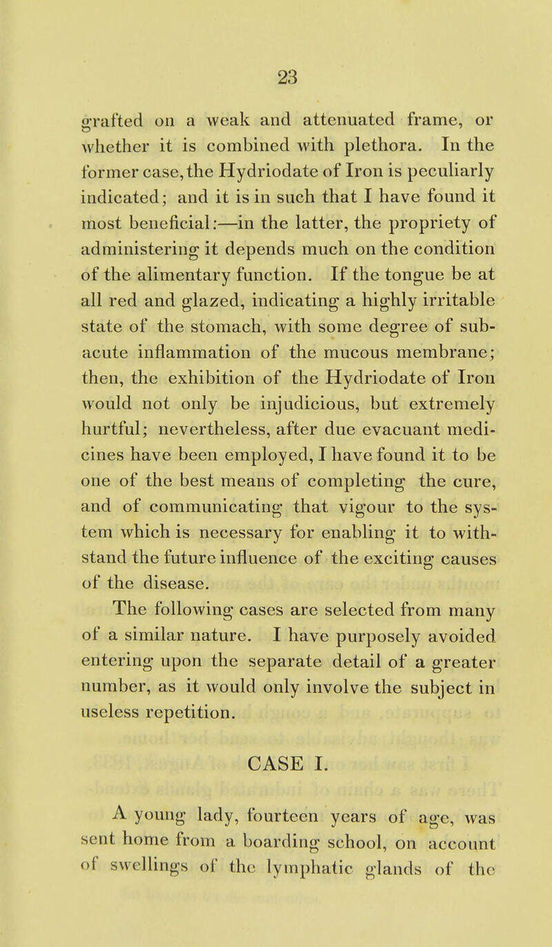 o-rafted on a weak and attenuated frame, or whether it is combined with plethora. In the former case, the Hydriodate of Iron is pecuUarly indicated; and it is in such that I have found it most beneficial:—in the latter, the propriety of administering it depends much on the condition of the alimentary function. If the tongue be at all red and glazed, indicating a highly irritable state of the stomach, with some degree of sub- acute inflammation of the mucous membrane; then, the exhibition of the Hydriodate of Iron would not only be injudicious, but extremely hurtful; nevertheless, after due evacuant medi- cines have been employed, I have found it to be one of the best means of completing the cure, and of communicating that vigour to the sys- tem which is necessary for enabling it to with- stand the future influence of the exciting causes of the disease. The following cases are selected from many of a similar nature. I have purposely avoided entering upon the separate detail of a greater number, as it would only involve the subject in useless repetition. CASE I. A young lady, fourteen years of age, was sent home from a boarding school, on account of swellings of the lymphatic glands of the