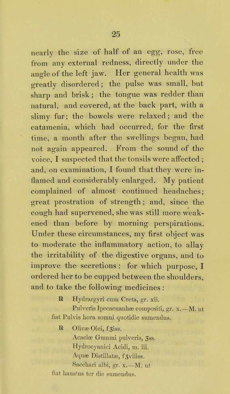 nearly the size of half of an egg, rose, free from any external redness, directly under the ang-Ie of the left jaw. Her general health was greatly disordered; the pulse was small, but sharp and brisk; the tongue was redder than natural, and covered, at the back part, with a slimy fur; the bowels were relaxed; and the catamenia, which had occurred, for the first time, a month after the swellings began, had not again appeared. From the sound of the voice, I suspected that the tonsils were affected ; and, on examination, I found that they were in- flamed and considerably enlarged. My patient complained of almost continued headaches; great prostration of strength; and, since the cough had supervened, she was still more weak- ened than before by morning perspirations. Under these circumstances, my first object was to moderate the inflammatory action, to allay the irritability of the digestive organs, and to improve the secretions : for which purpose, I ordered her to be cupped between the shoulders, and to take the following medicines: R Hydrargyri cum Greta, gr. xii. Pulveris Ipecacuanliee compositi, gr. x.—M. iit liat Pulvis hora somni quotidie siimendus. R Olivse Olei, f 3iss. Acacise Gummi pulveris, 3ss. Hydrocyanici Acidi, m. iii. Aquse Distillatae, f^viiiss. Saccliari albi, gr. x.—M. ut fiat haustus tor die siimendus.
