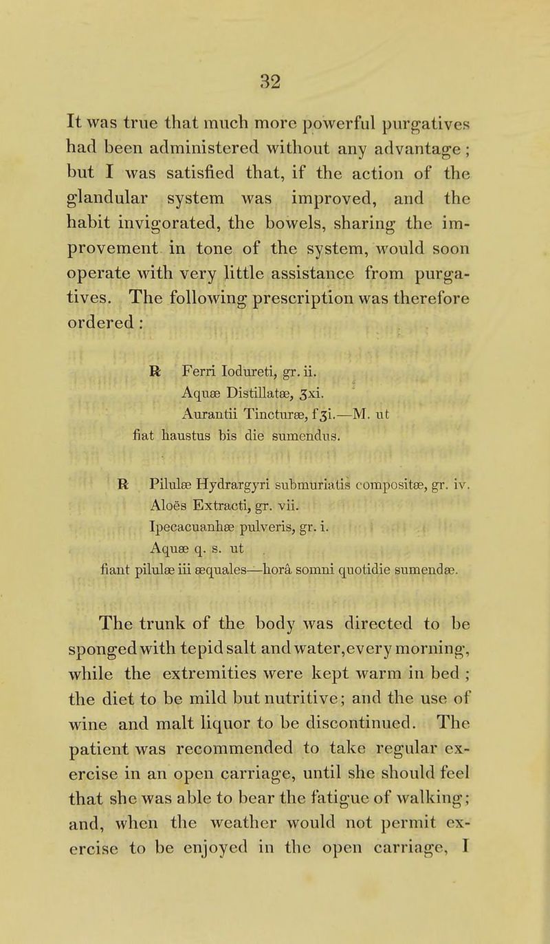 It was true that much more powerful purp^atives had been administered without any advantage; but I was satisfied that, if the action of the glandular system was improved, and the habit invigorated, the bowels, sharing the im- provement in tone of the system, would soon operate with very little assistance from purga- tives. The following prescription was therefore ordered: R Ferri lodureti, gr. ii. Aquse Distillatee, 3xi. Aurantii Tincturse, f^i.—M. ut fiat haustus bis die sumendus. R Piliila? Hydrargjri submuriatis composite, gr. iv. Aloes Extracti, gr. vii. Ipecacuanbee pulveris, gr. i. Aquse q. s. ut fiant pilulae iii eequales—bora somni qnotidie sumendse. The trunk of the body was directed to be sponged with tepid salt and water,every morning, while the extremities were kept warm in bed ; the diet to be mild but nutritive; and the use of wine and malt liquor to be discontinued. The patient was recommended to take regular ex- ercise in an open carriage, until she should feel that she was able to bear the fatigue of walking; and, when the weather would not permit ex- ercise to be enjoyed in the open carriage, I