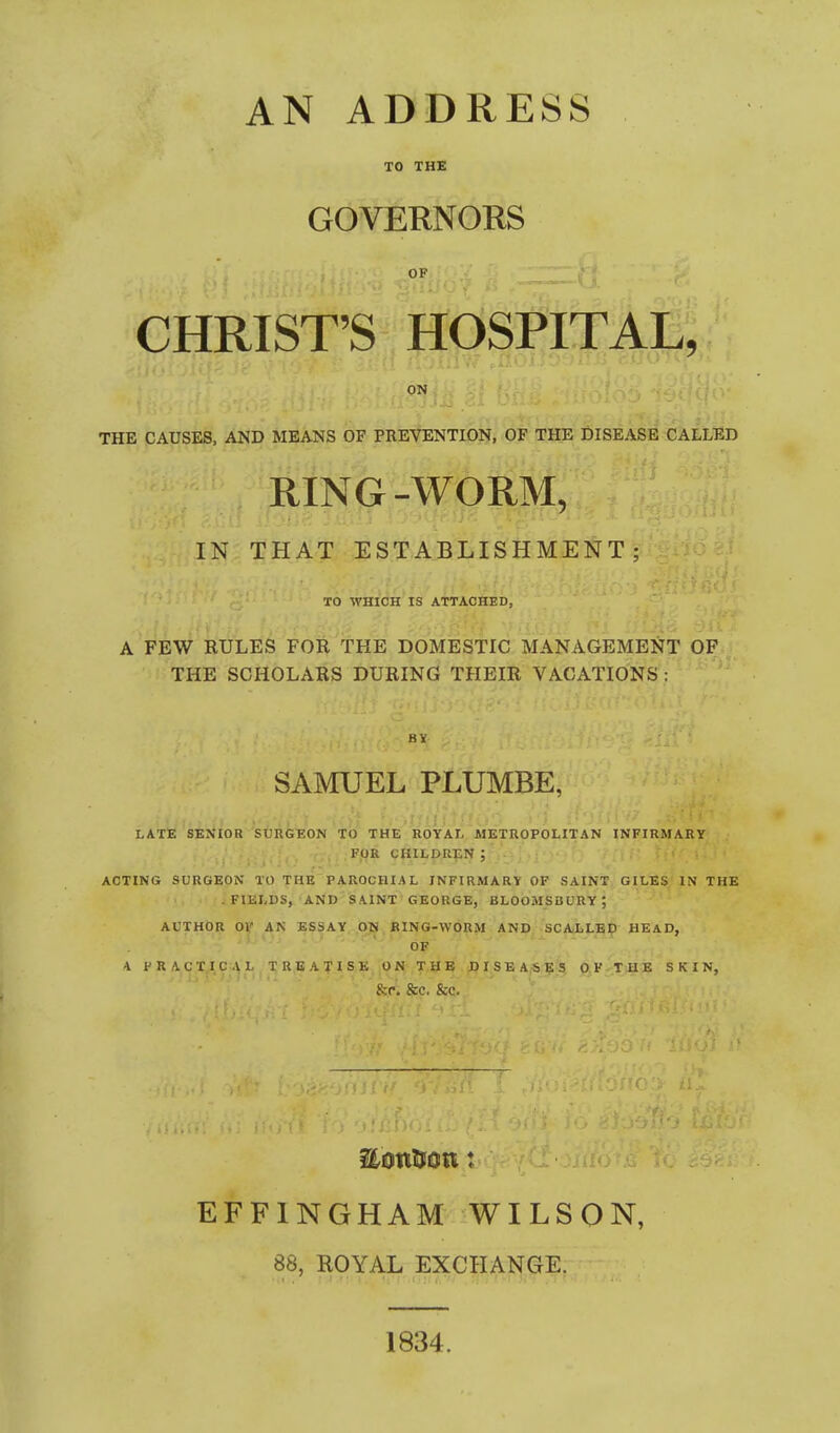 AN ADDRESS TO THE GOVERNORS OF CHRIST'S HOSPITAL, ON THE CAUSES, AND MEANS OF PREVENTION, OF THE DISEASE CALLED RING-WORM, IN THAT ESTABLISHMENT; TO WHICH IS ATTAOfiED, A FEW RULES FOR THE DOMESTIC MANAGEMENT OF THE SCHOLARS DURING THEIR VACATIONS: SAMUEL PLUMBE, LATE SENIOR SURGEON'tO THE ItOYAL METUOPOHTAN INFIRMARY FOR CHILDREN ; ACTING SURGEON TO THE PAROCHIAL INFIRMARY OF SAINT GILES IN THE -FIELDS, AND SAINT GEORGE, BLOOMSBURY; AUTHOR OV AN ESSAY GTS BING-WORM AND SCALLED HEAD, OF 4 PRACTICAL TREATISK ON THE DISEASe's OF THE SKIN, &rl &C. &C. EFFINGHAM WILSON, 88, ROYAL EXCHA1S[GI^: 1834.