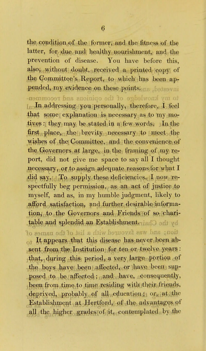 the condition of the former, and the fitness of the latter, for due and healthy nourishment, and the prevention of disease. You have before this, also, without doubt, received a printed copy of the Committee's Report, to which has been ap- JR!^4e^».Py^feG§mih^s^..p^ ,b9ie&vnr -nen---»-'r-----^ Fvfr.Q Bfloiaiqo osh Ito ojj.h-' ' v:- . (jgnjn addressing 'you :per^onally^ therefore, I feel tljat some explanation is necessary as to my mo- tives : they may be stated in a few words. In the first place, the brevity necessary to meet the yrishes of the Committee, and the convenience of the Governors at large, in the framing of my re- port, did not give me space to say all I thought .iiecessary, or to assign adequate reasons for what I ,did say. To supply these deficiencies, I now re- spectfully beg permission, as an act of justice to myself, and as, in my humble judgment, likely to afford satisfaction^ and further desirable informa- Ji,(M\ijjj|0;^tJbip (jovernors and Friends of so chari- table and splendid an Establishment.njjii^ axiJ to gam^n sili to iail & lUiw baiuov^i auw ha^ jnoil It appears that this disease has never been ab- g§|?nt from the Institution for ten or twelve year^ : .that, dqring this period, a very large portion of the boys have been affected, or have been sup- posed to be affected; and have, consequently, been from time to time residing with their friends, deprived, probably of all education ; or, at ,tlie Establishment at Hertford, of the advantag^^jpf j.;aj] the higher grades of it, contemplated^by^tjie