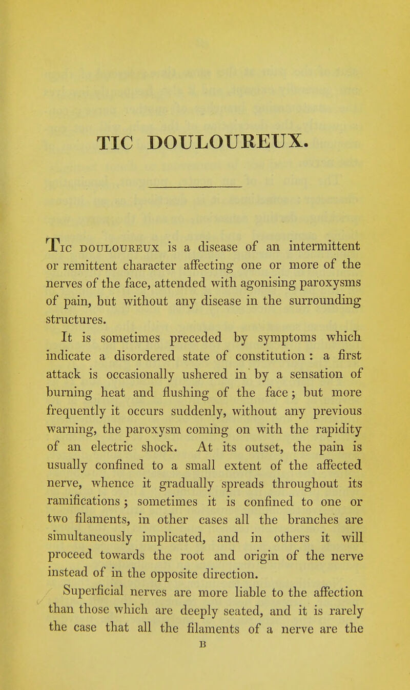 TIC DOULOUREUX. Tic DOULOUREUX is a disease of an intermittent or remittent character affecting one or more of the nerves of the face, attended with agonising paroxysms of pain, but without any disease in the surrounding structures. It is sometimes preceded by symptoms which indicate a disordered state of constitution : a first attack is occasionally ushered in by a sensation of burning heat and flushing of the face; but more frequently it occurs suddenly, without any previous warning, the paroxysm coming on with the rapidity of an electric shock. At its outset, the pain is usually confined to a small extent of the affected nerve, whence it gradually spreads throughout its ramifications; sometimes it is confined to one or two filaments, in other cases all the branches are simultaneously implicated, and in others it will proceed towards the root and origin of the nerve instead of in the opposite direction. Superficial nerves are more liable to the affection than those which are deeply seated, and it is rarely the case that all the filaments of a nerve are the B