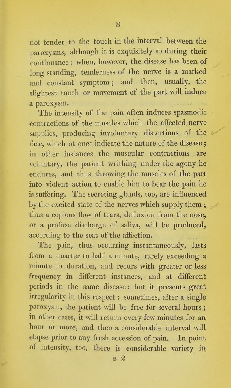 not tender to the touch in the interval between the paroxysms, although it is exquisitely so during their continuance: when, however, the disease has been of long standing, tenderness of the nerve is a marked and constant symptom; and then, usually, the slightest touch or movement of the part will induce a paroxysm. The intensity of the pain often induces spasmodic > contractions of the muscles which the affected nerve supplies, producing involuntary distortions of the face, which at once indicate the nature of the disease ; in other instances the muscular contractions are voluntary, the patient writhing under the agony he endures, and thus throwing the muscles of the part into violent action to enable him to bear the pain he is suffering. The secreting glands, too, are influenced by the excited state of the nerves which supply them ; thus a copious flow of tears, defluxion from the nose, or a profuse discharge of saliva, will be produced, according to the seat of the affection. The pain, thus occurring instantaneously, lasts from a quarter to half a minute, rarely exceeding a minute in duration, and recurs with greater or less frequency in different instances, and at different periods in the same disease: but it presents great irregularity in this respect: sometimes, after a single paroxysm, the patient will be free for several hours; in other cases, it will return every few minutes for an hour or more, and then a considerable interval will elapse prior to any fresh accession of pain. In point of intensity, too, there is considerable variety in