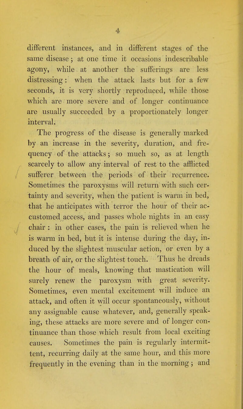 different instances, and in different stages of the same disease; at one time it occasions indescribable agony, while at another the sufferings are less distressing: when the attack lasts but for a few seconds, it is very shortly reproduced, while those which are more severe and of longer continuance are usually succeeded by a proportionately longer interval. The progress of the disease is generally marked by an increase in the severity, duration, and fre- quency of the attacks; so much so, as at length scarcely to allow any interval of rest to the afflicted / sufferer between the periods of their recurrence. Sometimes the paroxysms will return with such cer- tainty and severity, when the patient is warm in bed, that he anticipates with terror the hour of their ac- customed access, and passes whole nights in an easy / chair: in other cases, the pain is relieved when he ^ . . ... is warm in bed, but it is intense during the day, in- duced by the slightest muscular action, or even by a breath of air, or the slightest touch. Thus he dreads the hour of meals, knowing that mastication will surely renew the paroxysm with great severity. Sometimes, even mental excitement will induce an attack, and often it will occur spontaneously, without any assignable cause whatever, and, generally speak- ing, these attacks are more severe and of longer con- tinuance than those which result from local exciting causes. Sometimes the pain is regularly intermit- tent, recurring daily at the same hour, and this more frequently in the evening than in the morning j and