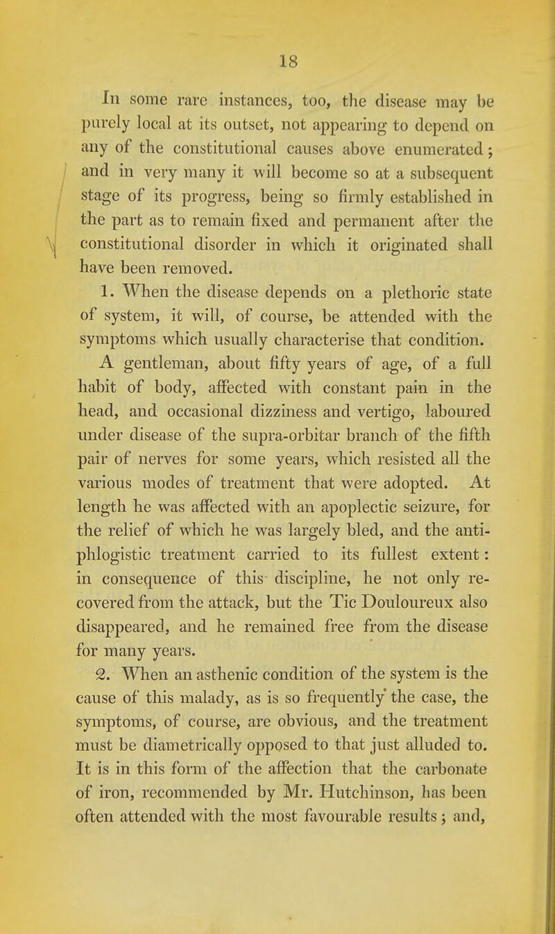 In some rare instances, too, the disease may be purely local at its outset, not appearing to depend on any of the constitutional causes above enumerated; and in very many it w ill become so at a subsequent stage of its progress, being so firmly established in the part as to remain fixed and permanent after the constitutional disorder in which it originated shall have been removed. 1. When the disease depends on a plethoric state of system, it will, of course, be attended with the symptoms which usually characterise that condition. A gentleman, about fifty years of age, of a full habit of body, affected with constant pain in the head, and occasional dizziness and vertigo, laboured under disease of the supra-orbitar branch of the fifth pair of nerves for some years, which resisted all the various modes of treatment that were adopted. At length he was affected with an apoplectic seizure, for the relief of which he was largely bled, and the anti- phlogistic treatment carried to its fullest extent: in consequence of this discipline, he not only re- covered from the attack, but the Tic Douloureux also disappeared, and he remained free from the disease for many years. 2. When an asthenic condition of the system is the cause of this malady, as is so frequently the case, the symptoms, of course, are obvious, and the treatment must be diametrically opposed to that just alluded to. It is in this form of the affection that the carbonate of iron, recommended by Mr. Hutchinson, has been often attended with the most favourable results j and,