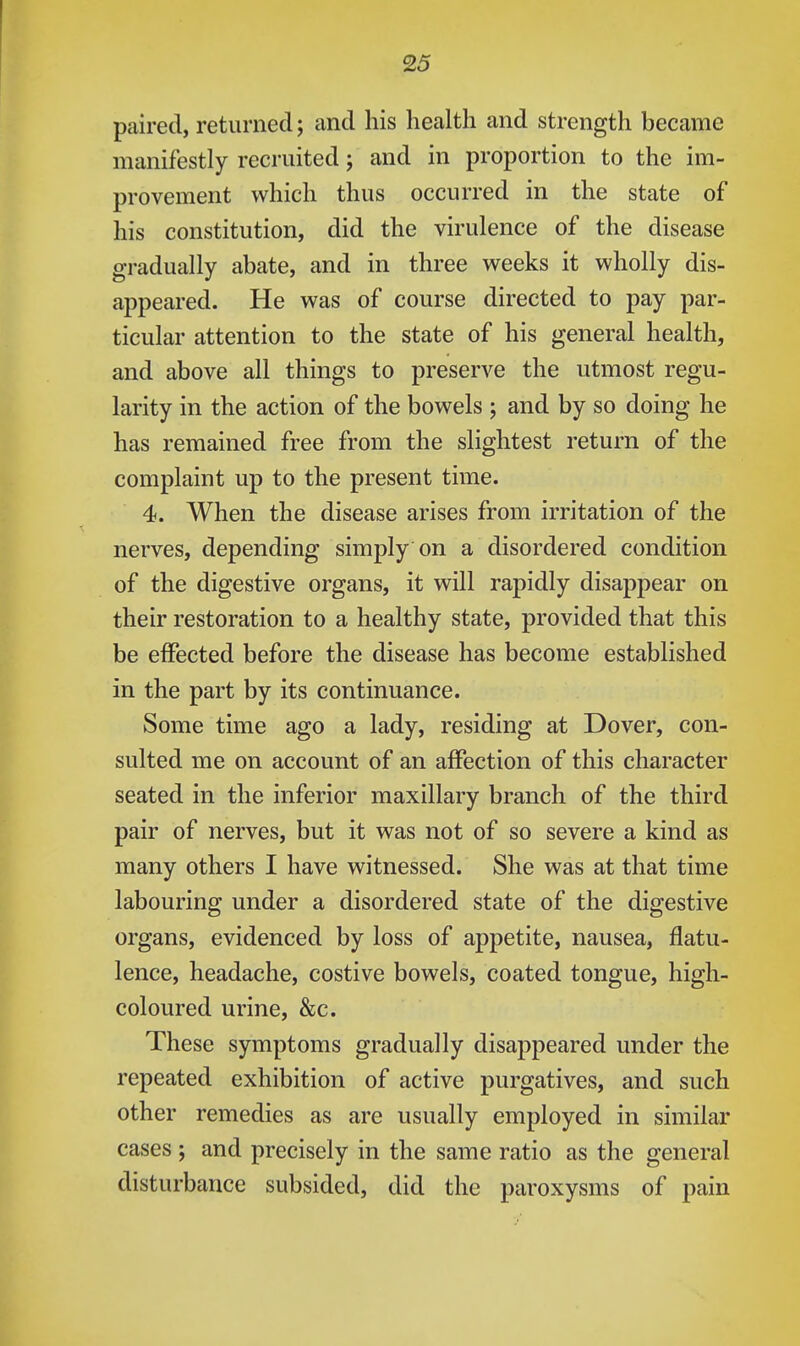 paired, returned; and his health and strength became manifestly recruited; and in proportion to the im- provement which thus occurred in the state of his constitution, did the virulence of the disease gradually abate, and in three weeks it wholly dis- appeared. He was of course directed to pay par- ticular attention to the state of his general health, and above all things to preserve the utmost regu- larity in the action of the bowels ; and by so doing he has remained free from the slightest return of the complaint up to the present time. 4. When the disease arises from irritation of the nerves, depending simply on a disordered condition of the digestive organs, it will rapidly disappear on their restoration to a healthy state, provided that this be effected before the disease has become established in the part by its continuance. Some time ago a lady, residing at Dover, con- sulted me on account of an affection of this character seated in the inferior maxillary branch of the third pair of nerves, but it was not of so severe a kind as many others I have witnessed. She was at that time labouring under a disordered state of the digestive organs, evidenced by loss of appetite, nausea, flatu- lence, headache, costive bowels, coated tongue, high- coloured urine, &c. These symptoms gradually disappeared under the repeated exhibition of active purgatives, and such other remedies as are usually employed in similar cases ; and precisely in the same ratio as the general disturbance subsided, did the paroxysms of pain