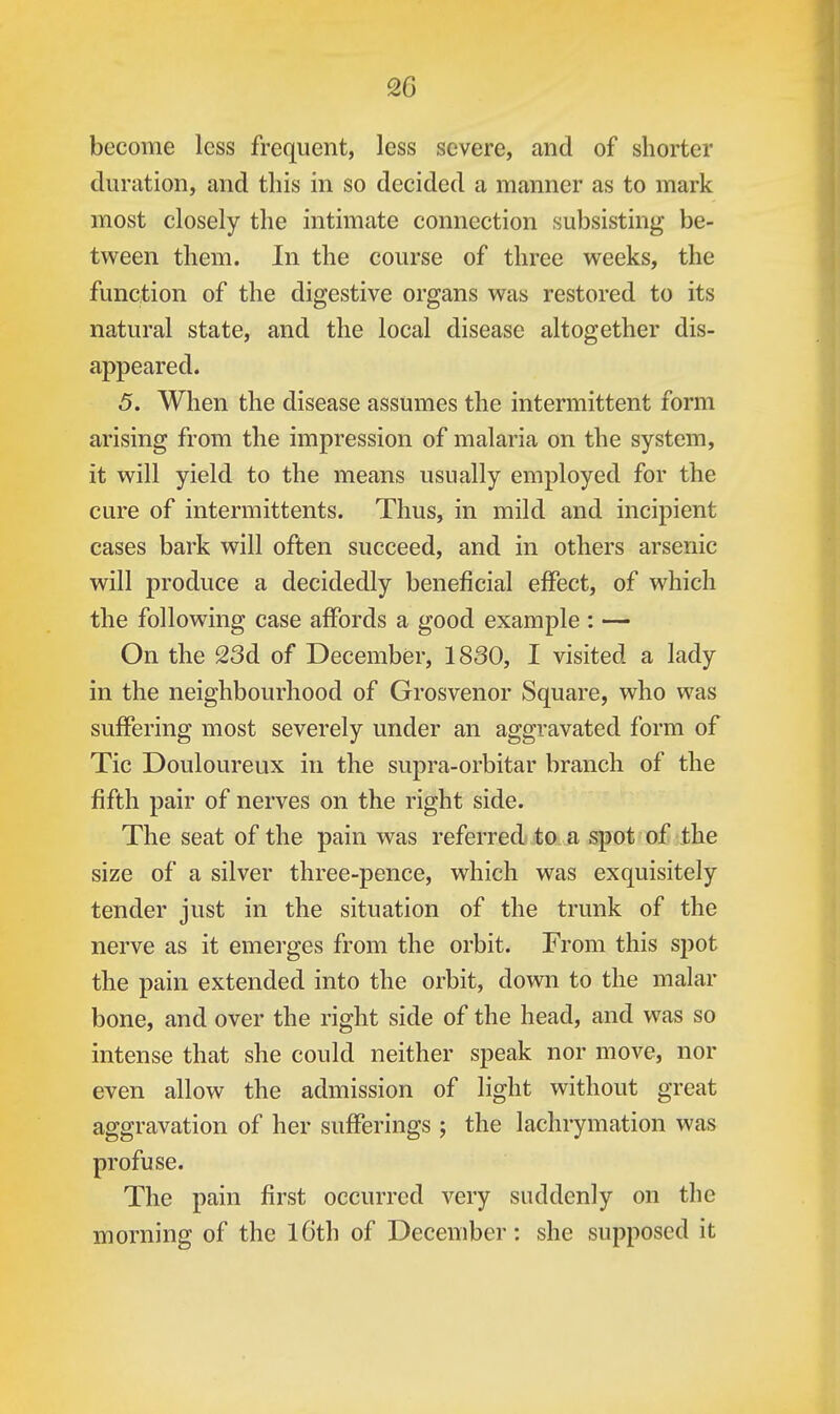become less frequent, less severe, and of shorter duration, and this in so decided a manner as to mark most closely the intimate connection subsisting be- tween them. In the course of three weeks, the function of the digestive organs was restored to its natural state, and the local disease altogether dis- appeared. 5. When the disease assumes the intermittent form arising from the impression of malaria on the system, it will yield to the means usually employed for the cure of intermittents. Thus, in mild and incipient cases bark will often succeed, and in others arsenic will produce a decidedly beneficial effect, of which the following case affords a good example : — On the 23d of December, 1830, I visited a lady in the neighbourhood of Grosvenor Square, who was suffering most severely under an aggravated form of Tic Douloureux in the supra-orbitar branch of the fifth pair of nerves on the right side. The seat of the pain was referred to a spot of the size of a silver three-pence, which was exquisitely tender just in the situation of the trunk of the nerve as it emerges from the orbit. From this spot the pain extended into the orbit, down to the malar bone, and over the right side of the head, and was so intense that she could neither speak nor move, nor even allow the admission of light without great aggravation of her sufferings j the lachrymation was profuse. The pain first occurred very suddenly on the morning of the l6th of December: she supposed it
