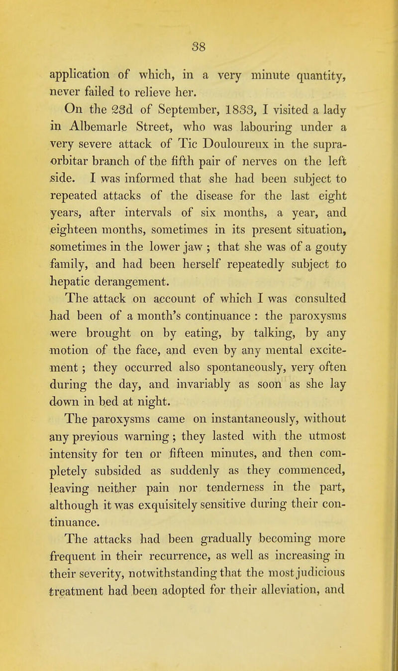 application of which, in a very minute quantity, never failed to relieve her. On the 28d of September, 1833, I visited a lady in Albemarle Street, who was labouring under a very severe attack of Tic Douloureux in the supra- orbitar branch of the fifth pair of nerves on the left side. I was informed that she had been subject to repeated attacks of the disease for the last eight years, after intervals of six months, a year, and eighteen months, sometimes in its present situation, sometimes in the lower jaw ; that she was of a gouty family, and had been herself repeatedly subject to hepatic derangement. The attack on account of which I was consulted had been of a month's continuance : the paroxysms were brought on by eating, by talking, by any motion of the face, and even by any mental excite- ment ; they occurred also spontaneously, very often during the day, and invariably as soon as she lay down in bed at night. The paroxysms came on instantaneously, without any previous warning; they lasted with the utmost intensity for ten or fifteen minutes, and then com- pletely subsided as suddenly as they commenced, leaving neither pain nor tenderness in the part, although it was exquisitely sensitive during their con- tinuance. The attacks had been gradually becoming more frequent in their recurrence, as well as increasing in their severity, notwithstanding that the most judicious treatment had been adopted for their alleviation, and