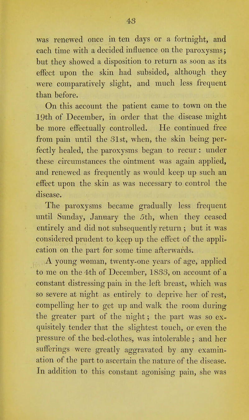 was renewed once in ten days or a fortnight, and each time with a decided influence on the paroxysms; but they showed a disposition to return as soon as its effect upon the skin had subsided, although they were comparatively slight, and much less frequent than before. On this account the patient came to town on the 19th of December, in order that the disease might be more effectually controlled. He continued free from pain until the 31st, when, the skin being per- fectly healed, the paroxysms began to recur: under these circumstances the ointment was again applied, and renewed as frequently as would keep up such an effect upon the skin as was necessary to control the disease. The paroxysms became gradually less frequent until Sunday, January the 5th, when they ceased entirely and did not subsequently return ; but it was considered prudent to keep up the effect of the appli- cation on the part for some time afterwards. A young woman, twenty-one years of age, applied to me on the 4th of December, 1833, on account of a constant distressing pain in the left breast, which was so severe at night as entirely to deprive her of rest, compelling her to get up and walk the room during the greater part of the night; the part was so ex- quisitely tender that the slightest touch, or even the pressure of the bed-clothes, was intolerable ; and her sufferings were greatly aggravated by any examin- ation of the part to ascertain the nature of the disease. In addition to this constant agonising pain, she was