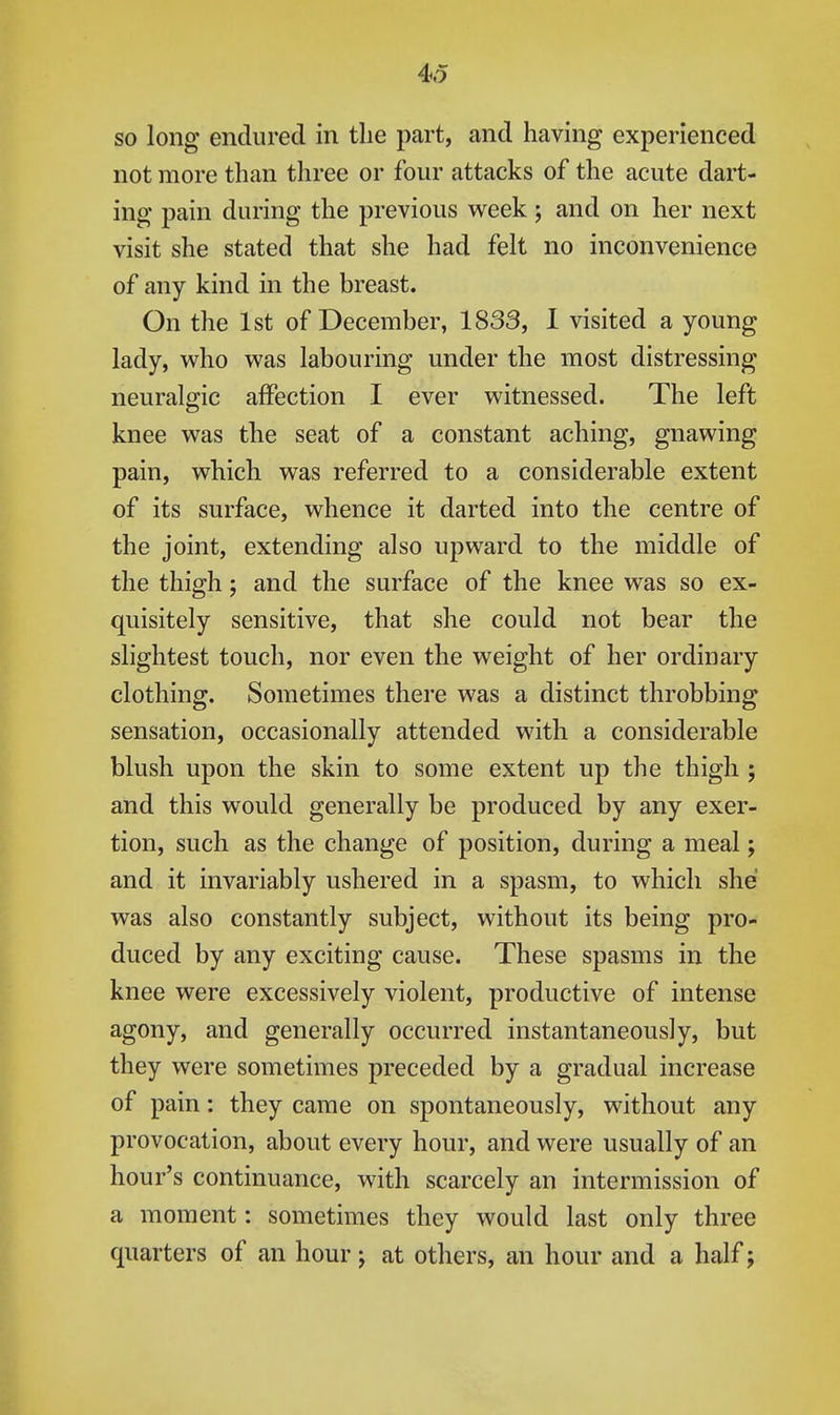 so long endured in the part, and having experienced not more than three or four attacks of the acute dart- ing pain during the previous week ; and on her next visit she stated that she had felt no inconvenience of any kind in the breast. On the 1st of December, 1833, I visited a young lady, who was labouring under the most distressing neuralgic affection I ever witnessed. The left knee was the seat of a constant aching, gnawing pain, which was referred to a considerable extent of its surface, whence it darted into the centre of the joint, extending also upward to the middle of the thigh; and the surface of the knee was so ex- quisitely sensitive, that she could not bear the slightest touch, nor even the weight of her ordinary clothing. Sometimes there was a distinct throbbing sensation, occasionally attended with a considerable blush upon the skin to some extent up the thigh ; and this would generally be produced by any exer- tion, such as the change of position, during a meal; and it invariably ushered in a spasm, to which she was also constantly subject, without its being pro- duced by any exciting cause. These spasms in the knee were excessively violent, productive of intense agony, and generally occurred instantaneously, but they were sometimes preceded by a gradual increase of pain: they came on spontaneously, without any provocation, about every hour, and were usually of an hour's continuance, with scarcely an intermission of a moment: sometimes they would last only three quarters of an hour j at others, an hour and a half;