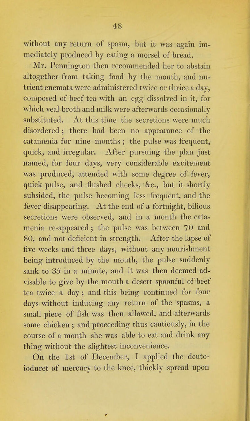 without any return of spasm, but it was again im- mediately produced by eating a morsel of bread. Mr. Pennington then recommended her to abstain altogether from taking food by the mouth, and nu- trient enemata were administered twice or thrice a day, composed of beef tea with an egg dissolved in it, for which veal broth and milk were afterwards occasionally substituted. At this time the secretions were m.uch disordered; there had been no appearance of the catamenia for nine months ; the pulse was frequent, quick, and irregular. After pursuing the plan just named, for four days, very considerable excitement was produced, attended with some degree of fever, quick pulse, and flushed cheeks, &c., but it shortly subsided, the pulse becoming less frequent, and the fever disappearing. At the end of a fortnight, bilious secretions were observed, and in a month the cata- menia re-appeared; the pulse was between 70 and 80, and not deficient in strength. After the lapse of five weeks and three days, without any nourishment being introduced by the mouth, the pulse suddenly sank to 35 in a minute, and it was then deemed ad- visable to give by the mouth a desert spoonful of beef tea twice a day; and this being continued for four days without inducing any return of the spasms, a small piece of fish was then allowed, and afterwards some chicken ; and proceeding thus cautiously, in the course of a month she was able to eat and drink any thing without the slightest inconvenience. On the 1st of December, I applied the deuto- ioduret of mercury to the knee, thickly spread upon