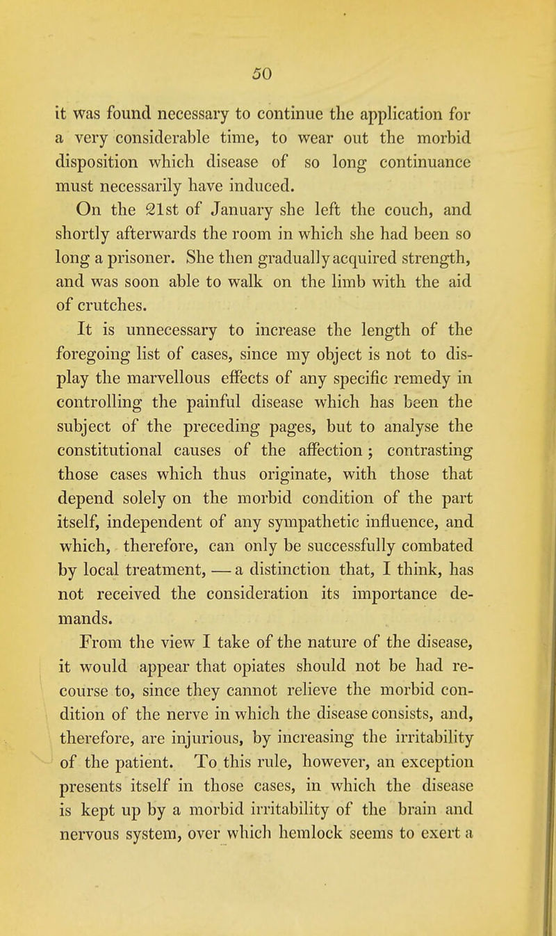 it was found necessary to continue the application for a very considerable time, to wear out the morbid disposition which disease of so long continuance must necessarily have induced. On the 21st of January she left the couch, and shortly afterwards the room in which she had been so long a prisoner. She then gradually acquired strength, and was soon able to walk on the limb with the aid of crutches. It is unnecessary to increase the length of the foregoing list of cases, since my object is not to dis- play the marvellous effects of any specific remedy in controlling the painful disease which has been the subject of the preceding pages, but to analyse the constitutional causes of the affection; contrasting those cases which thus originate, with those that depend solely on the morbid condition of the part itself, independent of any sympathetic influence, and which, therefore, can only be successfully combated by local treatment, — a distinction that, I think, has not received the consideration its importance de- mands. From the view I take of the nature of the disease, it would appear that opiates should not be had re- course to, since they cannot relieve the morbid con- dition of the nerve in which the disease consists, and, therefore, are injurious, by increasing the irritability of the patient. To this rule, however, an exception presents itself in those cases, in which the disease is kept up by a morbid irritability of the brain and nervous system, over which hemlock seems to exert a