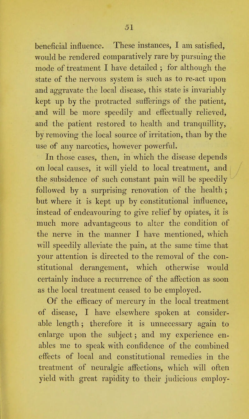 beneficial influence. These instances, I am satisfied, would be rendered comparatively rare by pursuing the mode of treatment I have detailed ; for although the state of the nervous system is such as to re-act upon and aggravate the local disease, this state is invariably kept up by the protracted sufferings of the patient, and will be more speedily and effectually relieved, and the patient restored to health and tranquillity, by removing the local source of irritation, than by the use of any narcotics, however powerful. In those cases, then, in which the disease depends on local causes, it will yield to local treatment, and the subsidence of such constant pain will be speedily followed by a surprising renovation of the health ; but where it is kept up by constitutional influence, instead of endeavouring to give relief by opiates, it is much more advantageous to alter the condition of the nerve in the manner I have mentioned, which will speedily alleviate the pain, at the same time that your attention is directed to the removal of the con- stitutional derangement, which otherwise would certainly induce a recurrence of the affection as soon as the local treatment ceased to be employed. Of the efficacy of mercury in the local treatment of disease, I have elsewhere spoken at consider- able length; therefore it is unnecessary again to enlarge upon the subject; and my experience en- ables me to speak with confidence of the combined effects of local and constitutional remedies in the treatment of neuralgic affections, which will often yield with great rapidity to their judicious employ-