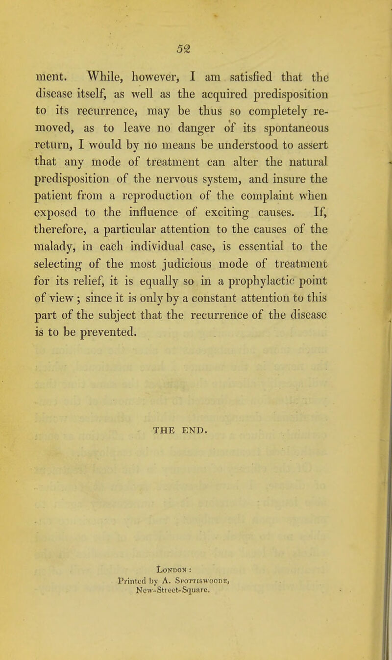 5% ment. While, however, I am satisfied that the disease itself, as well as the acquired predisposition to its recurrence, may be thus so completely re- moved, as to leave no danger of its spontaneous return, I would by no means be understood to assert that any mode of treatment can alter the natural predisposition of the nervous system, and insure the patient from a reproduction of the complaint when exposed to the influence of exciting causes. If, therefore, a particular attention to the causes of the malady, in each individual case, is essential to the selecting of the most judicious mode of treatment for its relief, it is equally so in a prophylactic point of view ; since it is only by a constant attention to this part of the subject that the recurrence of the disease is to be prevented. THE END. London: Printed by A. Si'ottiswoode, New-Street-Square.