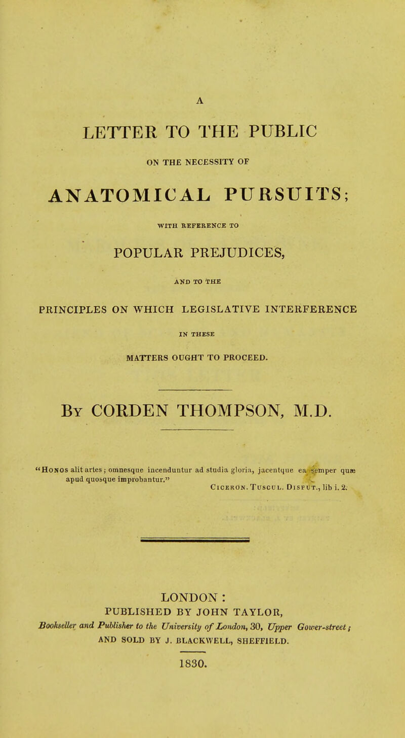 LETTER TO THE PUBLIC ON THE NECESSITY OF ANATOMICAL, PURSUITS; WITH REFERENCE TO POPULAR PREJUDICES, AND TO THE PRINCIPLES ON WHICH LEGISLATIVE INTERFERENCE IN THESE MATTERS OUGHT TO PROCEED. By CORDEN THOMPSON, M.D. Hongs alit artes J omnesque inuenduntur ad stadia gloria, jacenlque ea fsjiBlnper quae apud quosque improbantur. CiCERON. TUSCUL. DiSFUT., lib i. 2. LONDON: PUBLISHED BY JOHN TAYLOR, Bookseller and Publisfter to the Universit]/of London, 30, Upper Gower-street AND SOLD BY J. BLACKWELL, SHEFFIELD. 1830.