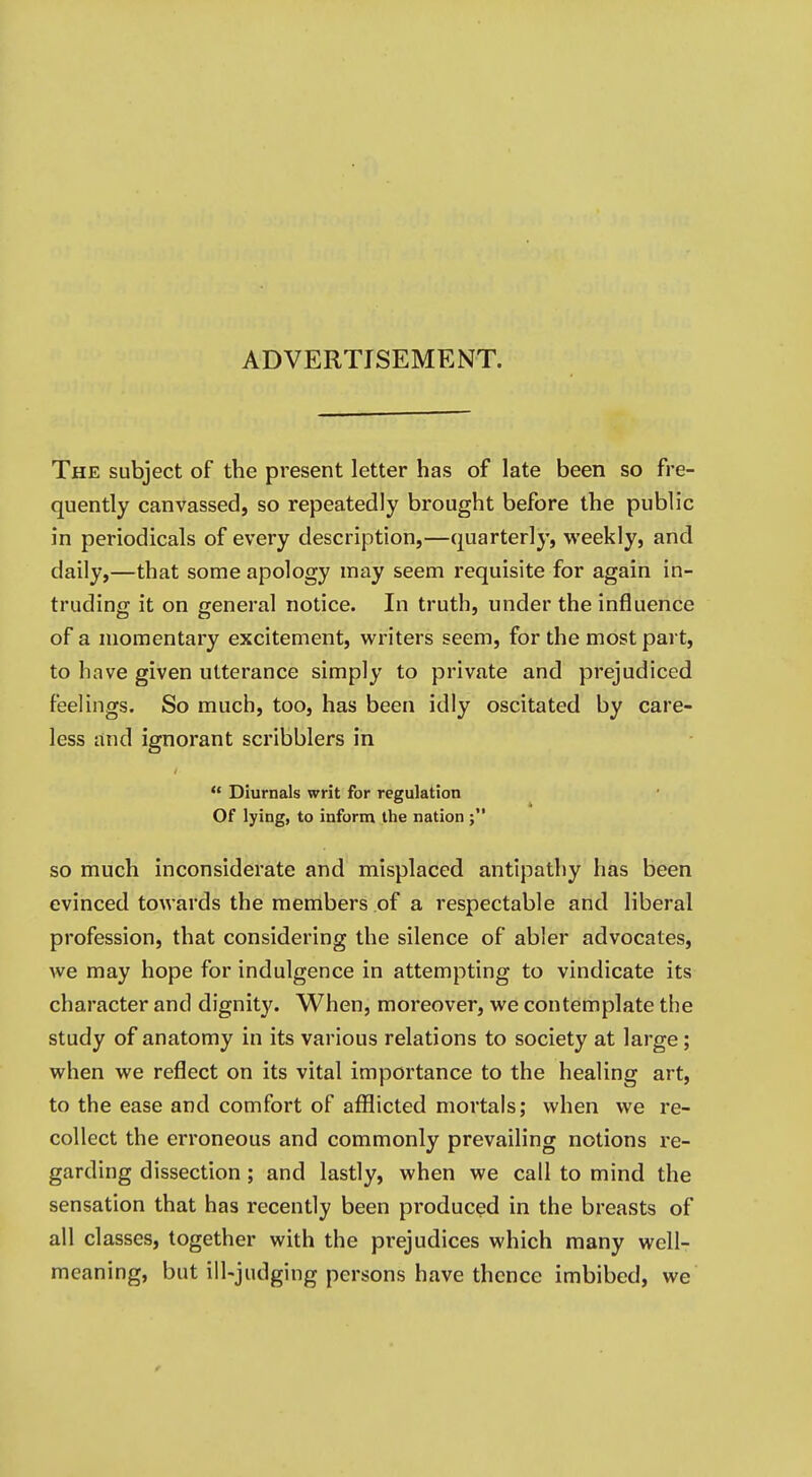 ADVERTISEMENT. The subject of the present letter has of late been so fre- quently canvassed, so repeatedly brought before the public in periodicals of every description,—quarterly, weekly, and daily,—that some apology may seem requisite for again in- truding it on general notice. In truth, under the influence of a momentary excitement, writers seem, for the most part, to have given utterance simply to private and prejudiced feelings. So much, too, has been idly oscitated by care- less and ignorant scribblers in  Diurnals writ for regulation Of lying, to inform the nation so much inconsiderate and misplaced antipathy has been evinced towards the members of a respectable and liberal profession, that considering the silence of abler advocates, we may hope for indulgence in attempting to vindicate its character and dignity. When, moreover, we contemplate the study of anatomy in its various relations to society at large; when we reflect on its vital importance to the healing art, to the ease and comfort of aflflicted mortals; when we re- collect the erroneous and commonly prevailing notions re- garding dissection; and lastly, when we call to mind the sensation that has recently been produced in the breasts of all classes, together with the prejudices which many well- meaning, but ill-judging persons have thence imbibed, we