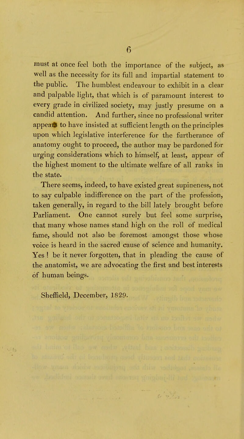 must at once feel both the importance of the subject, as well as the necessity for its full and impartial statement to the public. The humblest endeavour to exhibit in a clear and palpable light, that which is of paramount interest to every grade in civilized society, may justly presume on a candid attention. And further, since no professional writer appeal to have insisted at sufficient length on the principles upon which legislative interference for the furtherance of anatomy ought to proceed, the author may be pardoned for urging considerations which to himself, at least, appear of the highest moment to the ultimate welfare of all ranks in the state. There seems, indeed, to have existed great supineness, not to say culpable indifference on the part of the profession, taken generally, in regard to the bill lately brought before Parliament. One cannot surely but feel some surprise, that many whose names stand high on the roll of medical fame, should not also be foremost amongst those whose voice is heard in the sacred cause of science and humanity. Yes ! be it never forgotten, that in pleading the cause of the anatomist, we are advocating the first and best interests of human beings. Sheffield, December, 1829.