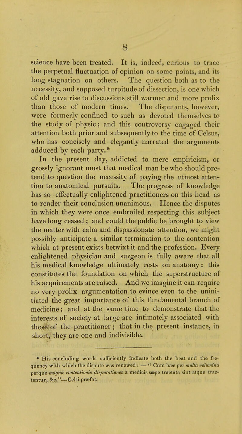 science have been treated. It is, indeed, curious to trace the perpetual fluctuation of opinion on some points, and its long stagnation on others. The question both as to the necessity, and supposed turpitude of dissection, is one which of old gave rise to discussions still warmer and more prolix than those of modern times. The disputants, however, were formerly confined to such as devoted themselves to the study of physic; and this controversy engaged their attention both prior and subsequently to the time of Celsus, who has concisely' and elegantly narrated the arguments adduced by each party.* In the present day, addicted to mere empiricism, or grossly ignorant must that medical man be who should pre- tend to question the necessity of paying the utmost atten- tion to anatomical pursuits. The progress of knowledge has so effectually enlightened practitioners on this head as to render their conclusion unanimous. Hence the disputes in which they were once embroiled respecting this subject have long ceased; and could the public be brought to view the matter with calm and dispassionate attention, we might possibly anticipate a similar termination to the contention which at present exists betwixt it and the profession. Every enlightened physician and surgeon is fully aware that all his medical knowledge ultimately rests on anatomy: this constitutes the foundation on which the superstructure of his acquirements are raised. And we imagine it can require no very prolix argumentation to evince even to the unini- tiated the great importance of this fundamental branch of medicine; and at the same time to demonstrate that the interests of society at large are intimately associated with those'of the practitioner; that in the present instance, in short, they are one and indivisible. • His concluding words sufficiently indicate both the heat and tlie fre- quency with which the dispute was renewed : —  Cum base per multa volumina perque magna conteniionis dinpulalioncs a medicis s«pe tractata sint atque trac- tentur, &c.—Celsi praefat.