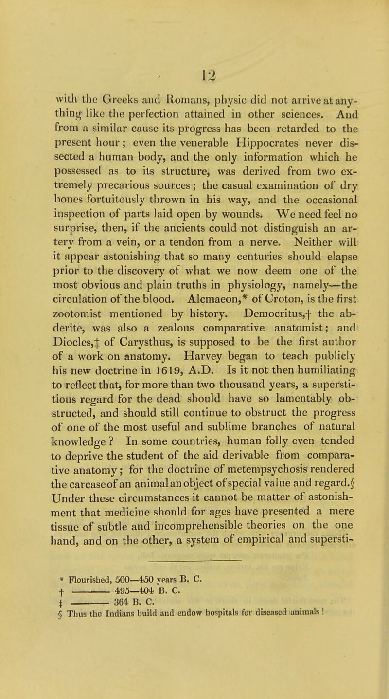 with the Greeks and Romans, physic did not arrive at any- thing like the perfection attained in other sciences. And from a similar cause its progress has been retarded to the present hour; even the venerable Hippocrates never dis- sected a human body, and the only information which he possessed as to its structure, was derived from two ex- tremely precarious sources; the casual examination of dry bones fortuitously thrown in his way, and the occasional inspection of parts laid open by wounds. We need feel no surprise, then, if the ancients could not distinguish an ar- tery from a vein, or a tendon from a nerve. Neither v/ill it appear astonishing that so many centuries should elapse prior to the discovery of what we now deem one of the most obvious and plain truths in physiology, namely—the circulation of the blood. Alcmaeon,* of Croton, is the first zootomist mentioned by history. Democritus,f the ab- derite, was also a zealous comparative anatomist; and Diodes,:}: of Carysthus, is supposed to be the first author of a work on anatomy. Harvey began to teach publicly his new doctrine in 1619, A.D. Is it not then humiliating to reflect that, for more than two thousand years, a supersti- tious regard for the dead should have so lamentably ob- structed, and should still continue to obstruct the progress of one of the most useful and sublime branches of natural knowledge ? In some countries, human folly even tended to deprive the student of the aid derivable from compara- tive anatomy; for the doctrine of metempsychosis rendered the carcaseof an animal an object of special value and regard.^ Under these circumstances it cannot be matter of astonish- ment that medicine should for ages have presented a mere tissue of subtle and incomprehensible theories on the one hand, and on the other, a system of empirical and supersti- « Flourished, 500—4-50 years B. C. f 495—404. B. C. \ 364 B. C. § Thus the Indians build and endow hospitals for diseased animals !