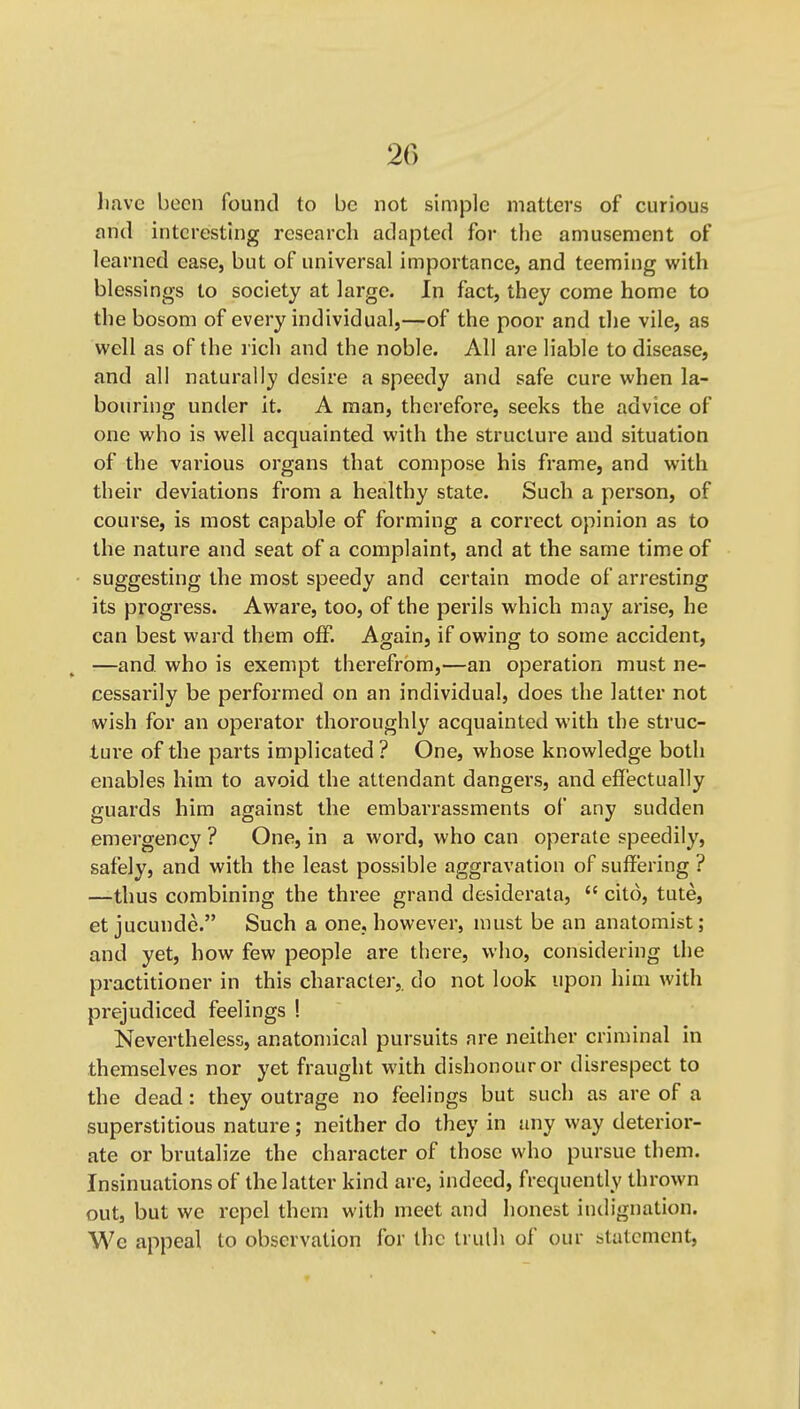 Jiave been found to be not simple matters of curious and interesting research adapted for the amusement of learned ease, but of universal importance, and teeming with blessings to society at large. In fact, they come home to the bosom of every individual,—of the poor and the vile, as well as of the rich and the noble. All are liable to disease, and all naturally desire a speedy and safe cure when la- bouring under it. A man, therefore, seeks the advice of one who is well acquainted with the structure and situation of the various organs that compose his frame, and with their deviations from a healthy state. Such a person, of course, is most capable of forming a correct opinion as to the nature and seat of a complaint, and at the same time of suggesting the most speedy and certain mode of arresting its progress. Aware, too, of the perils which may arise, he can best ward them off. Again, if owing to some accident, —and. who is exempt therefrom,—an operation must ne- cessarily be performed on an individual, does the latter not wish for an operator thoroughly acquainted with the struc- ture of the parts implicated ? One, whose knowledge both enables him to avoid the attendant dangers, and effectually guards him against the embarrassments of any sudden emergency ? One, in a word, who can operate speedily, safely, and with the least possible aggravation of suffering ? —thus combining the three grand desiderata,  cito, tute, et jucunde. Such a one, however, must be an anatomist; and yet, how few people are there, who, considering the practitioner in this character,, do not look upon him with prejudiced feelings ! Nevertheless, anatomical pursuits are neither criminal in themselves nor yet fraught with dishonour or disrespect to the dead: they outrage no feelings but such as are of a superstitious nature; neither do they in any way deterior- ate or brutalize the character of those who pursue them. Insinuations of the latter kind are, indeed, frequently thrown out, but we repel them with meet and honest indignation. We appeal to observation for the truth of our btatcment.
