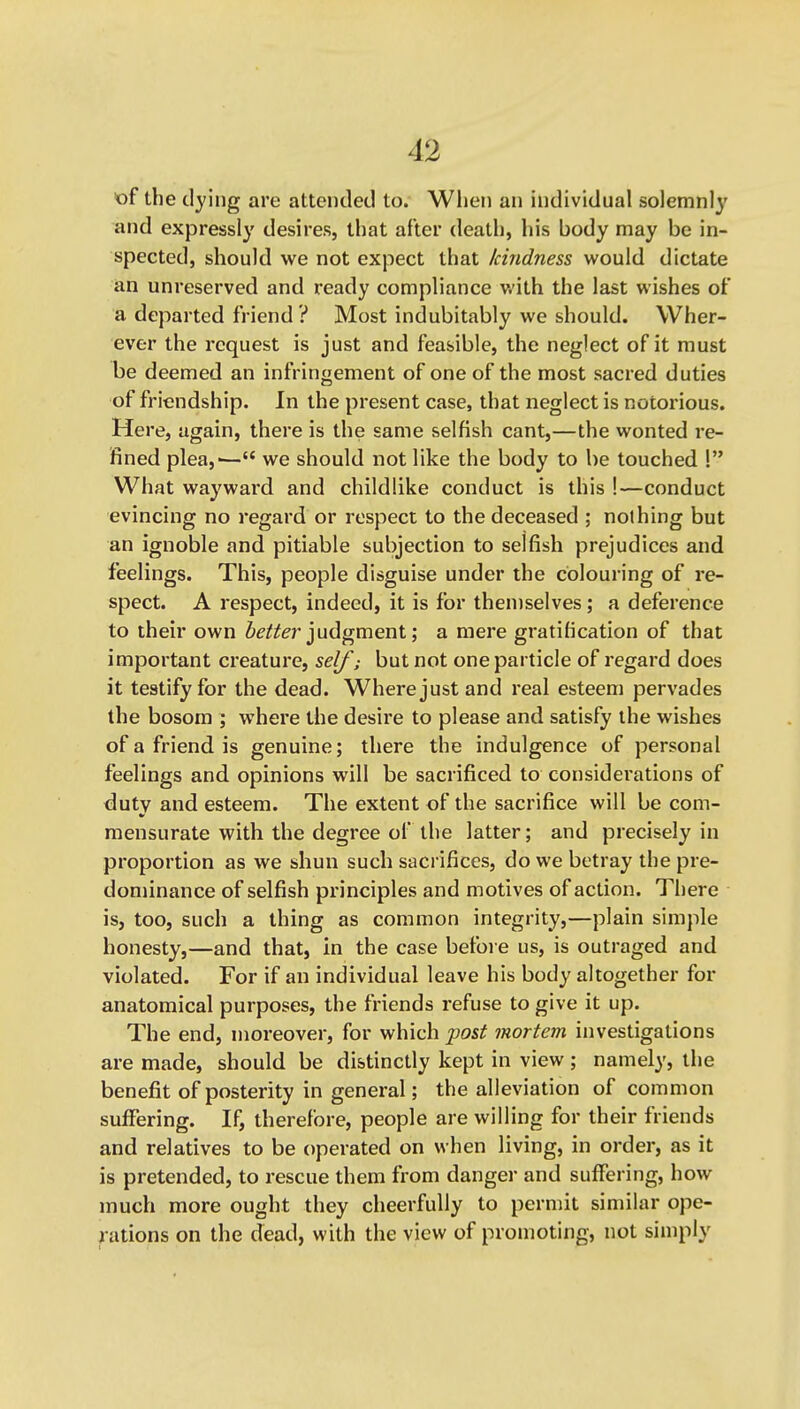 «f the dying are attended to. When an individual solemnly and expressly desires, that after death, his body may be in- spected, should we not expect that kindness would dictate an unreserved and ready compliance v.'ith the last wishes of a departed friend ? Most indubitably we should. Wher- ever the request is just and feasible, the neglect of it must be deemed an infringement of one of the most sacred duties of friendship. In the present case, that neglect is notorious. Here, again, there is the same selfish cant,—the wonted re- fined plea,'— we should not like the body to be touched 1 What waywai'd and childlike conduct is this I—conduct evincing no regard or respect to the deceased ; nothing but an ignoble and pitiable subjection to selfish prejudices and feelings. This, people disguise under the colouring of re- spect. A respect, indeed, it is for themselves; a deference to their own 6e/^^r judgment; a mere gratification of that important creature, self; but not one particle of regard does it testify for the dead. Where just and real esteem pervades the bosom ; where the desire to please and satisfy the wishes of a friend is genuine; there the indulgence of personal feelings and, opinions will be sacrificed to considei'ations of duty and esteem. The extent of the sacrifice will be com- mensurate with the degree of the latter; and precisely in proportion as we shun such sacrifices, do we betray the pre- dominance of selfish principles and motives of action. There is, too, such a thing as common integrity,—plain simple honesty,—and that, in the case before us, is outraged and violated. For if an individual leave his body altogether for anatomical purposes, the friends refuse to give it up. The end, moreover, for which post mortem investigations are made, should be distinctly kept in view; namely, the benefit of posterity in general; the alleviation of common suffering. If, therefore, people are willing for their friends and relatives to be operated on when living, in order, as it is pretended, to rescue them from danger and suffering, how much more ought they cheerfully to permit similar ope- rations on the dead, with the view of promoting, not simply