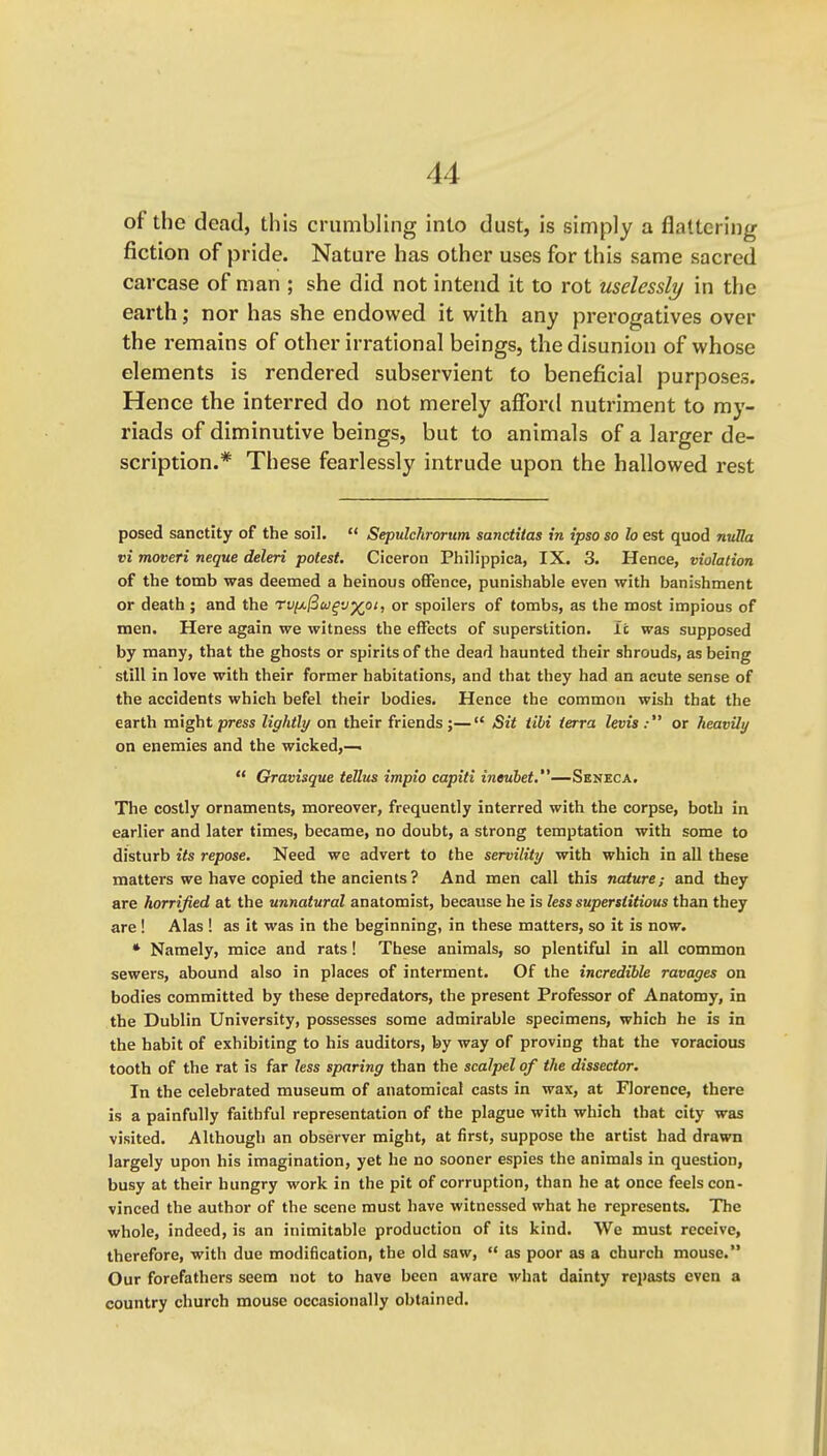 of the dead, this crumbling into dust, is simply a flattering fiction of pride. Nature has other uses for this same sacred carcase of man ; she did not intend it to rot uselessly in the earth j nor has she endowed it with any prerogatives over the remains of other irrational beings, the disunion of whose elements is rendered subservient to beneficial purposes. Hence the interred do not merely afford nutriment to my- riads of diminutive beings, but to animals of a larger de- scription.* These fearlessly intrude upon the hallowed rest posed sanctity of the soil.  Sepulchrorum sanctitas in ipso so lo est quod nvHa vi moveri neque deleri potest. Ciceron Philippica, IX. 3. Hence, violation of the tomb was deemed a heinous offence, punishable even with banishment or death ; and the rv^^uqvy(pi, or spoilers of tombs, as the most impious of men. Here again we witness the effects of superstition. It was supposed by many, that the ghosts or spirits of the dead haunted their shrouds, as being still in love with their former habitations, and that they had an acute sense of the accidents which befel their bodies. Hence the common wish that the earth might press lightly on their friends ;— Sit tibi terra levis : or heavily on enemies and the wicked,—  Gravisque tellus impio capiti tnew5e<.—Seneca. The costly ornaments, moreover, frequently interred with the corpse, both in earlier and later times, became, no doubt, a strong temptation with some to disturb its repose. Need we advert to the servility with which in all these matters we have copied the ancients? And men call this nature; and they are horrified at the unnatural anatomist, because he is less superstitious than they are ! Alas ! as it was in the beginning, in these matters, so it is now. • Namely, mice and rats! These animals, so plentiful in all common sewers, abound also in places of interment. Of the incredible ravages on bodies committed by these depredators, the present Professor of Anatomy, in the Dublin University, possesses some admirable specimens, which he is in the habit of exhibiting to his auditors, by way of proving that the voracious tooth of the rat is far less sparing than the scalpel of the dissector. In the celebrated museum of anatomical casts in wax, at Florence, there is a painfully faithful representation of the plague with which that city was visited. Although an observer might, at first, suppose the artist had drawn largely upon his imagination, yet he no sooner espies the animals in question, busy at their hungry work in the pit of corruption, than he at once feels con- vinced the author of the scene must have witnessed what he represents. The whole, indeed, is an inimitable production of its kind. We must receive, therefore, with due modification, the old saw,  as poor as a church mouse. Our forefathers seem not to have been aware %vhat dainty repasts even a country church mouse occasionally obtained.