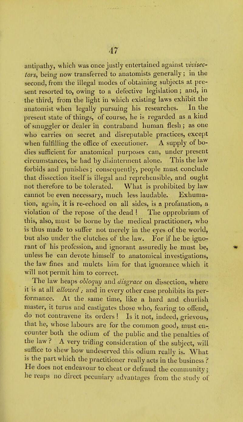 antipathy, wliich was once justly entertained against vivisec- iors, being now transferred to anatomists generally ; in the second, from the illegal modes of obtaining subjects at pre- sent resorted to, owing to a defective legislation; and, in the third, from the light in which existing laws exhibit the anatomist when legally pursuing his researches. In the present state of things, of course, he is regarded as a kind of smusgler or dealer in contraband human flesh; as one who carries on secret and disreputable practices, except when fulfilling the office of executioner. A supply of bo- dies sufficient for anatomical purposes can, under present circumstances, be had by disinterment alone. This the law forbids and punishes; consequently, people must conclude that dissection itself is illegal and reprehensible, and ought not therefore to be tolerated. What is prohibited by law cannot be even necessary, much less laudable. Exhuma-!' tion, again, it is re-echoed on all sides, is a profanation, a violation of the repose of the dead ! The opprobrium of this, also, must be borne by the medical practitioner, who is thus made to suffer not merely in the eyes of the world, but also under the clutches of the law. For if he be igno- rant of his profession, and ignorant assuredly he must be, ^ unless he can devote himself to anatomical investigations, the law fines and mulcts him for that ignorance which it will not permit him to correct. The law heaps obloquy and disgrace on dissection, where it is at all allowed'; and in every other case prohibits its per- formance. At the same time, like a hard and churlish master, it turns and castigates those who, fearing to offend, do not contravene its orders ! Is it not, indeed, grievous, that he, whose labours are for the common good, must en- cpunter both the odium of the public and the i)enalties of the law ? A very trifling consideration of the subject, will suffice to shew how undeserved this odium really is. What is the part which the practitioner really acts in the business ? He does not endeavour to cheat or defraud the community j he reaps no direct pecuniary advantages from the study of