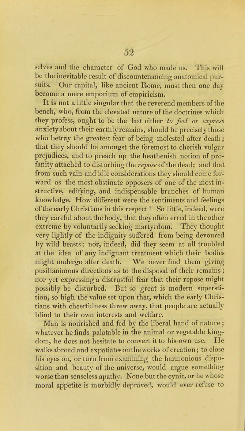 selves and the character of God who made us. This will be the inevitable result of discountenancing anatomical pur- suits. Our capital, like ancient Rome, must then one day become a mere emporium of empiricism. It is not a little singular that the reverend members of the bench, who, from the elevated nature of the doctrines which they profess, ought to be the last either to feel or express anxiety about their earthly remains, should be precisely those who betray the greatest fear of being molested after death; that they should be amongst the foremost to cherish vulgar prejudices, and to preach up the heathenish notion of pro- fanity attached to disturbing the repose of the dead; and that from such vain and idle considerations they should come for- ward as the most obstinate opposers of one of the most in- structive, edifying, and indispensable branches of human knowledge. How different were the sentiments and feelings of the early Christians in this respect! So little, indeed, were they careful about the body, that they often erred in theother extreme by voluntarily seeking mai'tyrdom. They thought very lightly of the indignity suffered from being devoured by wild beasts; nor, indeed, did they seem at all troubled at the idea of any indignant treatment which their bodies might undergo after death. We never find them giving pusillanimous directions as to the disposal of their remains ; nor yet expressing a distrustful fear that their repose might possibly be disturbed. But so great is modern supersti- tion, so high the value set upon that, which the early Chris- tians with cheerfulness threw away, that people are actually blind to their own interests and welfare. Man is nourished and fed by the liberal hand of nature; whatever he finds palatable in the animal or vegetable king- dom, he does not hesitate to convert it to his-own use. He walks abroad and expatiates on the works of creation; to close his eyes on, or turn from examining the harmonious dispo- sition and beauty of the universe, would argue something worse than senseless apathy. None but the cynic, or he whose moral appetite is morbidly depraved, would ever refuse to