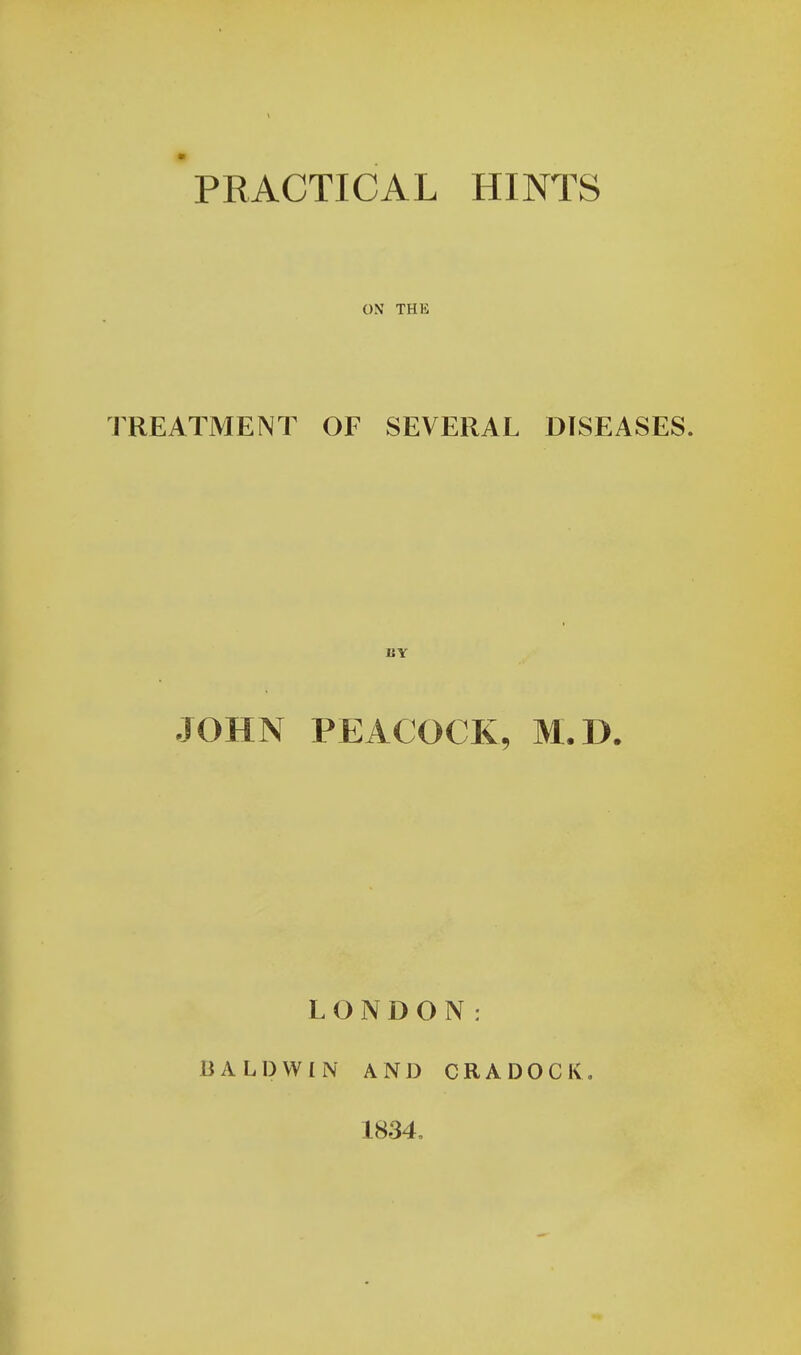 PRACTICAL HINTS ON THK TREATMENT OF SEVERAL DISEASES. BY JOHN PEACOCK, M.D. LONDON: BALDWIN AND CRADOCK 1834.